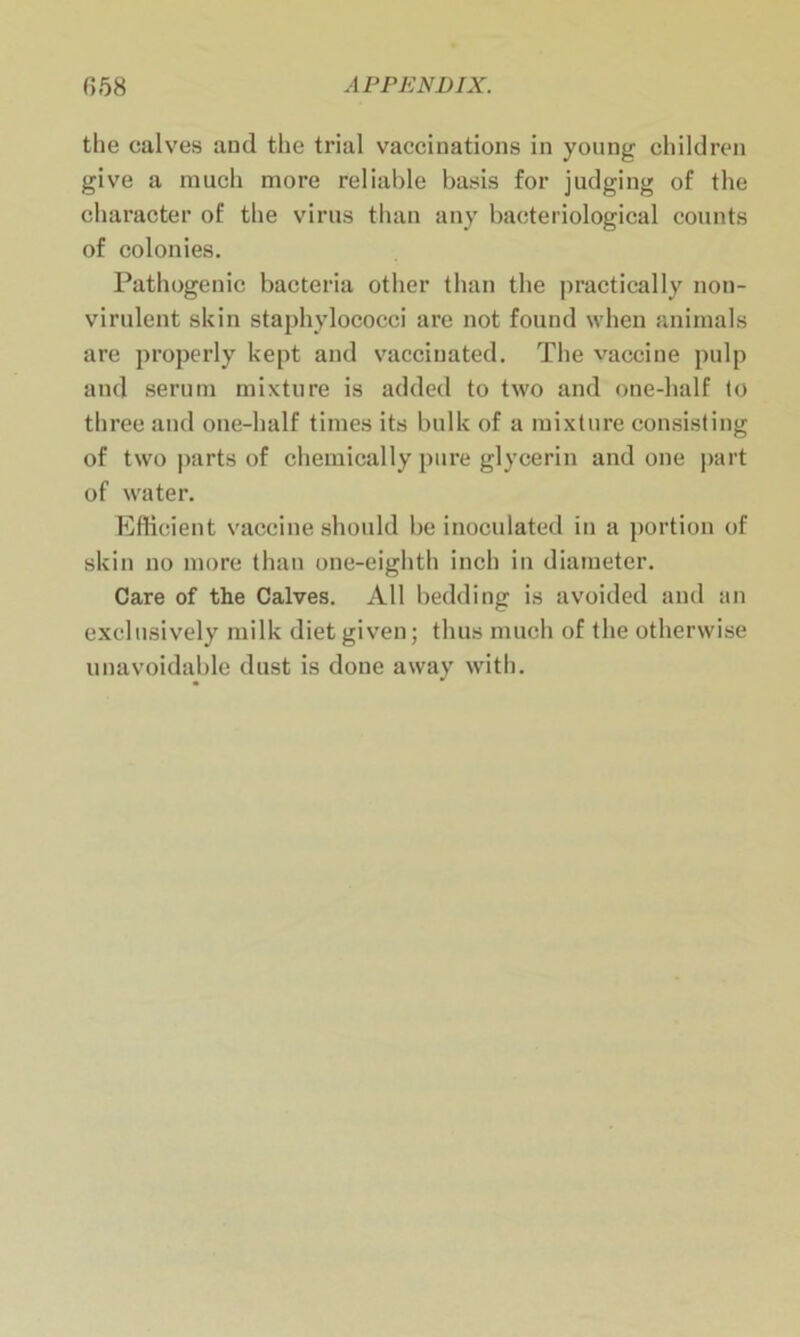 the calves and the trial vaccinations in young children give a much more reliable basis for judging of the character of the virus than any bacteriological counts of colonies. Pathogenic bacteria other than the practically non- virulent skin staphylococci are not found when animals are properly kept and vaccinated. The vaccine pulp and serum mixture is added to two and one-half to three and one-half times its bulk of a mixture consisting of two parts of chemically pure glycerin and one part of water. Efficient vaccine should be inoculated in a portion of skin no more than one-eighth inch in diameter. Care of the Calves. All bedding is avoided and an exclusively milk diet given; thus much of the otherwise unavoidable dust is done away with.