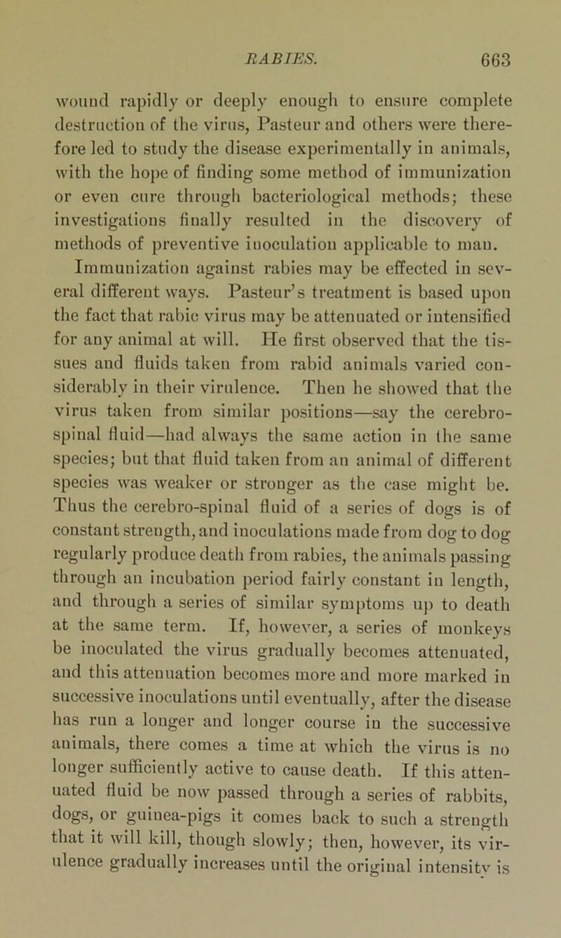 wound rapidly or deeply enough to ensure complete destruction of the virus, Pasteur and others were there- fore led to study the disease experimentally in animals, with the hope of finding some method of immunization or even cure through bacteriological methods; these investigations finally resulted in the discovery of methods of preventive iuoculatiou applicable to man. Immunization against rabies may be effected in sev- eral different ways. Pasteur’s treatment is based upon the fact that rabic virus may be attenuated or intensified for any animal at will. He first observed that the tis- sues and fluids taken from rabid animals varied con- siderably in their virulence. Then he showed that the virus taken from similar positions—say the cerebro- spinal fluid—had always the same action in the same species; but that fluid taken from an animal of different species was weaker or stronger as the case might be. Thus the cerebro-spinal fluid of a series of dogs is of constant strength, and iuoculations made from dog to dog regularly produce death from rabies, the animals passing through an incubation period fairly constant in length, and through a series of similar symptoms up to death at the same term. If, however, a series of monkeys be inoculated the virus gradually becomes attenuated, and this attenuation becomes more and more marked in successive inoculations until eventually, after the disease has run a longer and longer course in the successive animals, there comes a time at which the virus is no longer sufficiently active to cause death. If this atten- uated fluid be now passed through a series of rabbits, dogs, or guinea-pigs it comes back to such a strength that it will kill, though slowly; then, however, its vir- ulence gradually increases until the original intensitv is