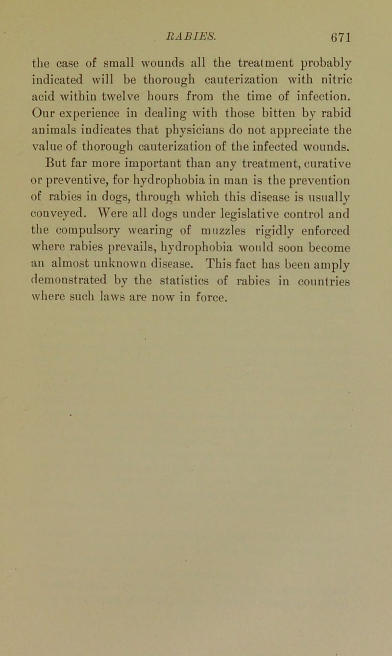 the case of small wounds all the treatment probably indicated will be thorough cauterization with nitric acid within twelve hours from the time of infection. Our experience in dealing with those bitten by rabid animals indicates that physicians do not appreciate the value of thorough cauterization of the infected wounds. But far more important than any treatment, curative or preventive, for hydrophobia in man is the prevention of rabies in dogs, through which this disease is usually conveyed. Were all dogs under legislative control and the compulsory wearing of muzzles rigidly enforced where rabies prevails, hydrophobia woidd soon become an almost unknown disease. This fact has been amply demonstrated bv the statistics of rabies in countries where such laws are now in force.