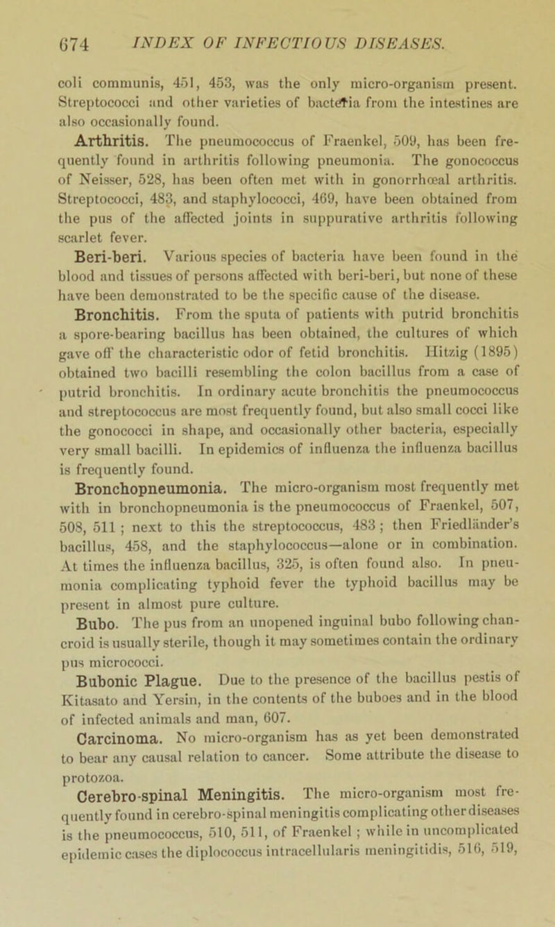 coli communis, 451, 453, was the only micro-organism present. Streptococci and other varieties of bacteria from the intestines are also occasionally found. Arthritis. The pneumococcus of Fraenkel, 509, has been fre- quently found in arthritis following pneumonia. The gonococcus of Neisser, 528, has been often met with in gonorrhoeal arthritis. Streptococci, 483, and staphylococci, 469, have been obtained from the pus of the affected joints in suppurative arthritis following scarlet fever. Beri-beri. Various species of bacteria have been found in the blood and tissues of persons affected with beri-beri, but none of these have been demonstrated to be the specific cause of the disease. Bronchitis. From the sputa of patients with putrid bronchitis a spore-bearing bacillus has been obtained, the cultures of which gave off the characteristic odor of fetid bronchitis. Hitzig (1895) obtained two bacilli resembling the colon bacillus from a case of putrid bronchitis. In ordinary acute bronchitis the pneumococcus and streptococcus are most frequently found, but also small cocci like the gonococci in shape, and occasionally other bacteria, especially very small bacilli. In epidemics of influenza the influenza bacillus is frequently found. Bronchopneumonia. The micro-organism most frequently met with in bronchopneumonia is the pneumococcus of Fraenkel, 507, 508, 511 ; next to this the streptococcus, 483 ; then Friedliinder’s bacillus, 458, and the staphylococcus—alone or in combination. At times the influenza bacillus, 325, is often found also. In pneu- monia complicating typhoid fever the typhoid bacillus may be present in almost pure culture. Bubo. The pus from an unopened inguinal bubo following chan- croid is usually sterile, though it may sometimes contain the ordinary pus micrococci. Bubonic Plague. Due to the presence of the bacillus pestis of Kitasato and Yersin, in the contents of the buboes and in the blood of infected animals and man, 607. Carcinoma. No micro-organism has as yet been demonstrated to bear any causal relation to cancer. Some attribute the disease to protozoa. Cerebro-spinal Meningitis. The micro-organism most fre- quently found in cerebro-spinal meningitis complicating other diseases is the pneumococcus, 510, 511, of Fraenkel; while in uncomplicated epidemic cases the diplococcus intracellularis meningitidis, 516, 519,