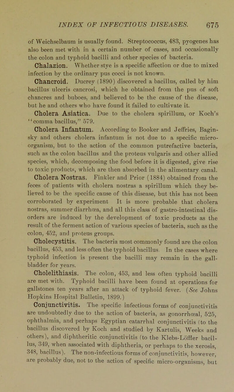 of Weichselbaum is usually found. Streptococcus, 483, pyogenes has also been met with in a certain number of cases, and occasionally the colon and typhoid bacilli and other species of bacteria. Chalazion. Whether stye is a specific affection or due to mixed infection by the ordinary pus cocci is not known. Chancroid. Ducrey (1890) discovered a bacillus, called by him bacillus ulceris cancrosi, which he obtained from the pus of soft chancres and buboes, and believed to be the cause of the disease, but he and others who have found it failed to cultivate it. Cholera Asiatica. Due to the cholera spirillum, or Koch’s “comma bacillus,” 579. Cholera Infantum. According to Booker and Jeffries, Bagin- sky and others cholera infantum is not due to a specific micro- organism, but to the action of the common putrefactive bacteria, such as the colon bacillus and the proteus vulgaris and other allied species, which, decomposing the food before it is digested, give rise to toxic products, which are then absorbed in the alimentary canal. Cholera Nostras. Finkler and Prior (1884) obtained from the feces of patients with cholera nostras a spirillum which they be- lieved to be the specific cause of this disease, but this has not been corroborated by experiment It is more probable that cholera nostras, summer diarrhoea, and all this class of gastro-intestinal dis- orders are induced by the development of toxic products as the result of the ferment action of various species of bacteria, such as the colon, 452, and proteus groups. Cholecystitis. The bacteria most commonly found are the colon bacillus, 453, and less often the typhoid bacillus. In the cases where typhoid infection is present the bacilli may remain in the gall- bladder for years. Cholelithiasis. The colon, 453, and less often typhoid bacilli are met with. Typhoid bacilli have been found at operations for gallstones ten years after an attack of typhoid fever. (See Johns Hopkins Hospital Bulletin, 1899.) Conjunctivitis. The specific infectious forms of conjunctivitis are undoubtedly due to the action of bacteria, as gonorrhoeal, 525, ophthalmia, and perhaps Egyptian catarrhal conjunctivitis (to the bacillus discovered by Koch and studied by Kartulis, Weeks and others), and diphtheritic conjunctivitis (to the Klebs-Loffler bacil- lus, 349, when associated with diphtheria, or perhaps to the xerosis, 348, bacillus). The non-infectious forms of conjunctivitis, however, are probably due, not to the action of specific micro-organisms, but