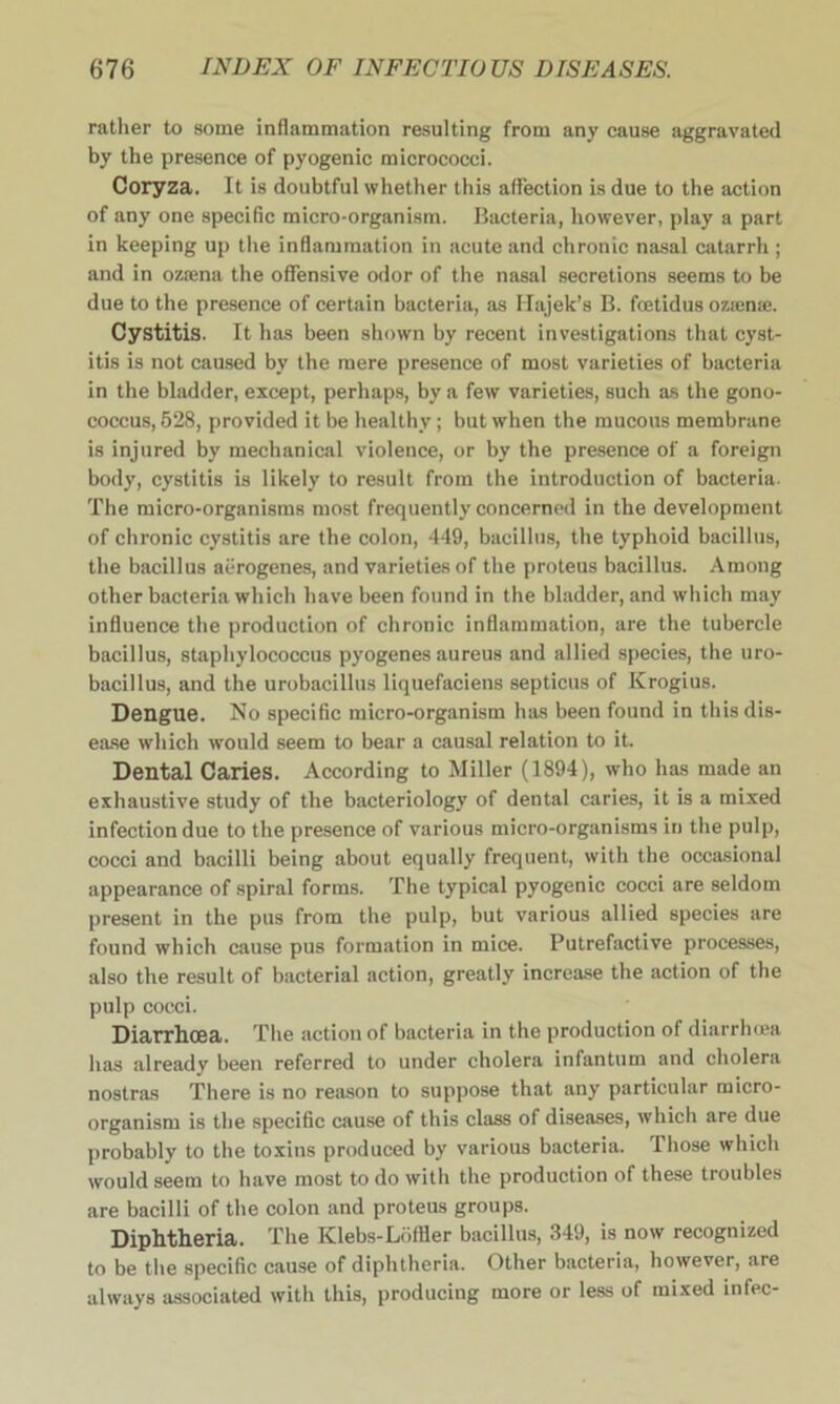 rather to some inflammation resulting from any cause aggravated by the presence of pyogenic micrococci. Coryza. It is doubtful whether this affection is due to the action of any one specific micro-organism. Bacteria, however, play a part in keeping up the inflammation in acute and chronic nasal catarrh ; and in ozsena the offensive odor of the nasal secretions seems to be due to the presence of certain bacteria, as Hajek’s B. fcetidus ozsena*. Cystitis. It has been shown by recent investigations that cyst- itis is not caused by the mere presence of most varieties of bacteria in the bladder, except, perhaps, by a few varieties, such as the gono- coccus, 528, provided it be healthy; but when the mucous membrane is injured by mechanical violence, or by the presence of a foreign body, cystitis is likely to result from the introduction of bacteria. The micro-organisms most frequently concerned in the development of chronic cystitis are the colon, 449, bacillus, the typhoid bacillus, the bacillus aerogenes, and varieties of the proteus bacillus. Among other bacteria which have been found in the bladder, and which may influence the production of chronic inflammation, are the tubercle bacillus, staphylococcus pyogenes aureus and allied species, the uro- bacillus, and the urobacillus liquefaciens septicus of Krogius. Dengue. No specific micro-organism has been found in this dis- ease which would seem to bear a causal relation to it. Dental Caries. According to Miller (1894), who has made an exhaustive study of the bacteriology of dental caries, it is a mixed infection due to the presence of various micro-organisms in the pulp, cocci and bacilli being about equally frequent, with the occasional appearance of spiral forms. The typical pyogenic cocci are seldom present in the pus from the pulp, but various allied species are found which cause pus formation in mice. Putrefactive processes, also the result of bacterial action, greatly increase the action of the pulp cocci. Diarrhoea. The action of bacteria in the production of diarrhoea has already been referred to under cholera infantum and cholera nostras There is no reason to suppose that any particular micro- organism is the specific cause of this class of diseases, which are due probably to the toxins produced by various bacteria. Those which would seem to have most to do with the production of these troubles are bacilli of the colon and proteus groups. Diphtheria. The Klebs-Loffler bacillus, 349, is now recognized to be the specific cause of diphtheria. Other bacteria, however, are always associated with this, producing more or less of mixed infec-
