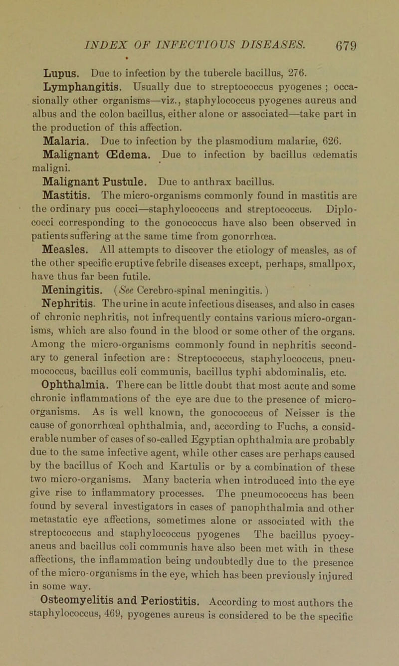 Lupus. Due to infection by the tubercle bacillus, 276. Lymphangitis. Usually due to streptococcus pyogenes ; occa- sionally other organisms—viz., staphylococcus pyogenes aureus and albus and the colon bacillus, either alone or associated—take part in the production of this affection. Malaria. Due to infection by the plasmodium malarias, 626. Malignant (Edema. Due to infection by bacillus cedematis maligni. Malignant Pustule. Due to anthrax bacillus. Mastitis. The micro-organisms commonly found in mastitis are the ordinary pus cocci—staphylococcus and streptococcus. Diplo- cocci corresponding to the gonococcus have also been observed in patients suffering at the same time from gonorrhoea. Measles. All attempts to discover the etiology of measles, as of the other specific eruptive febrile diseases except, perhaps, smallpox, have thus far been futile. Meningitis. (See Cerebro-spinal meningitis.) Nephritis. The urine in acute infectious diseases, and also in cases of chronic nephritis, not infrequently contains various micro-organ- isms, which are also found in the blood or some other of the organs. Among the micro-organisms commonly found in nephritis second- ary to general infection are: Streptococcus, staphylococcus, pneu- mococcus, bacillus coli communis, bacillus typhi abdominalis, etc. Ophthalmia. There can be little doubt that most acute and some chronic inflammations of the eye are due to the presence of micro- organisms. As is well known, the gonococcus of Neisser is the cause of gonorrhoeal ophthalmia, and, according to Fuchs, a consid- erable number of cases of so-called Egyptian ophthalmia are probably due to the same infective agent, while other cases are perhaps caused by the bacillus of Koch and Kartulis or by a combination of these two micro-organisms. Many bacteria when introduced into the eye give rise to inflammatory processes. The pneumococcus has been found by several investigators in cases of panoplithalmia and other metastatic eye affections, sometimes alone or associated with the streptococcus and staphylococcus pyogenes The bacillus pyocy- aneus and bacillus coli communis have also been met with in these affections, the inflammation being undoubtedly due to the presence of the micro-organisms in the eye, which has been previously injured in some way. Osteomyelitis and Periostitis. According to most authors the staphylococcus, 469, pyogenes aureus is considered to be the specific