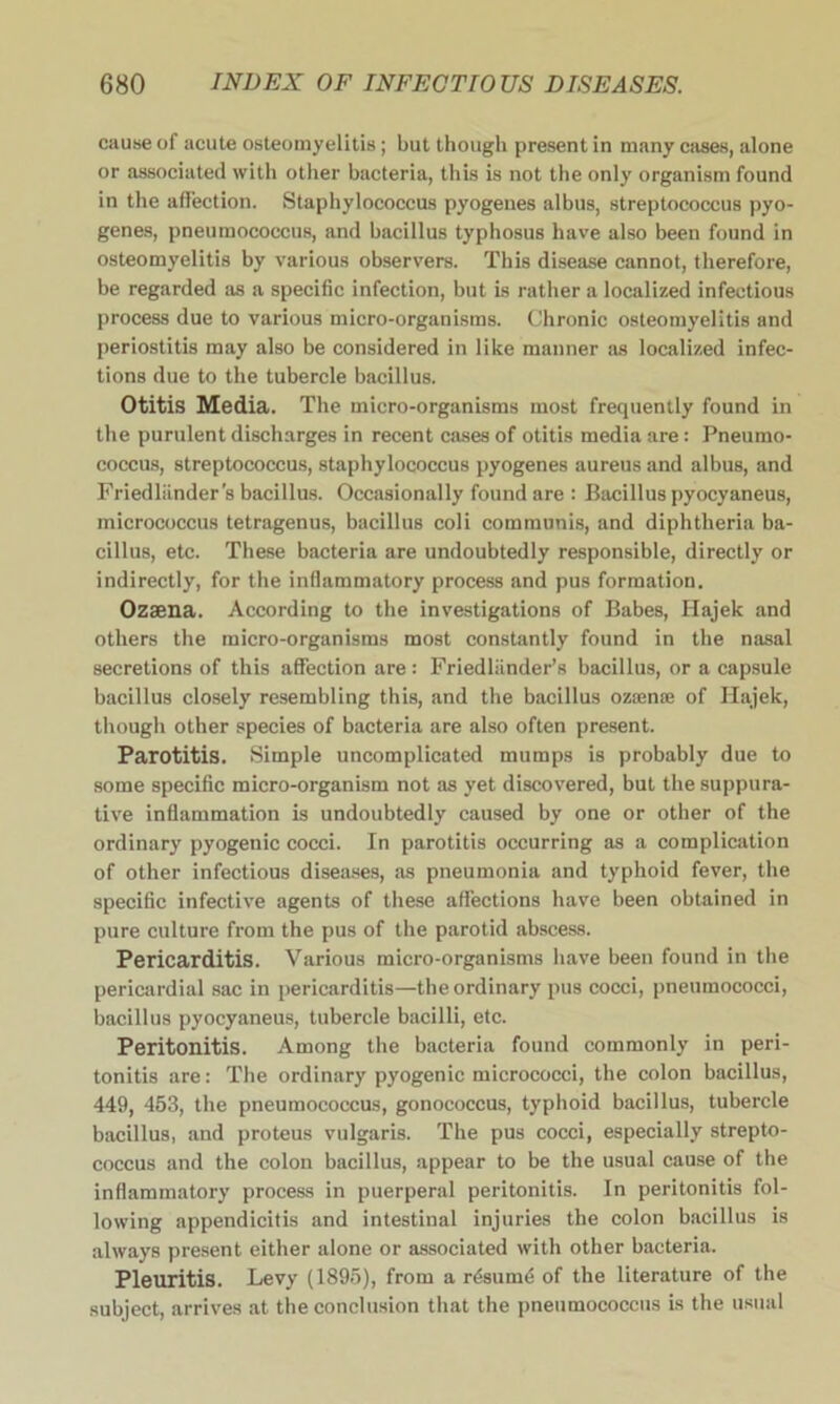 cause of acute osteomyelitis; but though present in many cases, alone or associated with other bacteria, this is not the only organism found in the affection. Staphylococcus pyogenes albus, streptococcus pyo- genes, pneumococcus, and bacillus typhosus have also been found in osteomyelitis by various observers. This disease cannot, therefore, be regarded as a specific infection, but is rather a localized infectious process due to various micro-organisms. Chronic osteomyelitis and periostitis may also be considered in like manner as localized infec- tions due to the tubercle bacillus. Otitis Media. The micro-organisms most frequently found in the purulent discharges in recent cases of otitis media are: Pneumo- coccus, streptococcus, staphylococcus pyogenes aureus and albus, and Friedliinder’s bacillus. Occasionally found are : Bacillus pyocyaneus, micrococcus tetragenus, bacillus coli communis, and diphtheria ba- cillus, etc. These bacteria are undoubtedly responsible, directly or indirectly, for the inflammatory process and pus formation. Ozaena. According to the investigations of Babes, Hajek and others the micro-organisms most constantly found in the nasal secretions of this affection are: Friedliinder’s bacillus, or a capsule bacillus closely resembling this, and the bacillus ozamse of Ilajek, though other species of bacteria are also often present. Parotitis. Simple uncomplicated mumps is probably due to some specific micro-organism not as yet discovered, but the suppura- tive inflammation is undoubtedly caused by one or other of the ordinary pyogenic cocci. In parotitis occurring as a complication of other infectious diseases, as pneumonia and typhoid fever, the specific infective agents of these affections have been obtained in pure culture from the pus of the parotid abscess. Pericarditis. Various micro-organisms have been found in the pericardial sac in pericarditis—the ordinary pus cocci, pneumococci, bacillus pyocyaneus, tubercle bacilli, etc. Peritonitis. Among the bacteria found commonly in peri- tonitis are: The ordinary pyogenic micrococci, the colon bacillus, 449, 453, the pneumococcus, gonococcus, typhoid bacillus, tubercle bacillus, and proteus vulgaris. The pus cocci, especially strepto- coccus and the colon bacillus, appear to be the usual cause of the inflammatory process in puerperal peritonitis. In peritonitis fol- lowing appendicitis and intestinal injuries the colon bacillus is always present either alone or associated with other bacteria. Pleuritis. Levy (1895), from a resum4 of the literature of the subject, arrives at the conclusion that the pneumococcus is the usual