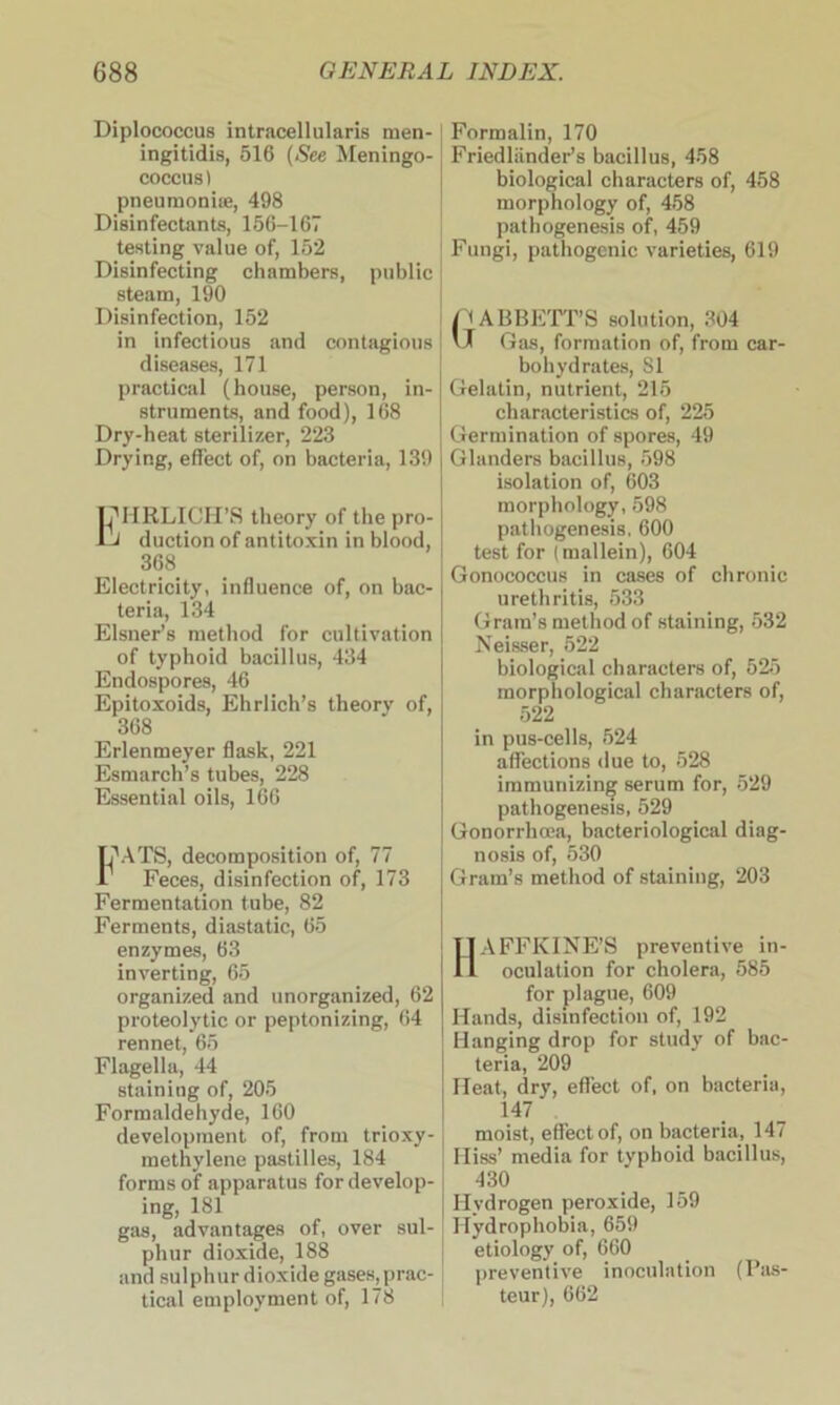 Diplococcus intracellularis men- ingitidis, 516 (See Meningo- coccus) pneumoniae, 498 Disinfectants, 156-167 testing value of, 152 Disinfecting chambers, public steam, 190 Disinfection, 152 in infectious and contagious diseases, 171 practical (house, person, in- struments, and food), 168 Dry-heat sterilizer, 223 Drying, effect of, on bacteria, 139 UHRLICH’S theory of the pro- iJ duction of antitoxin in blood, 368 Electricity, influence of, on bac- teria, 134 Eisner’s method for cultivation of typhoid bacillus, 434 Endospores, 46 Epitoxoids, Ehrlich’s theory of, 368 Erlenmeyer flask, 221 Esmarch’s tubes, 228 Essential oils, 166 17ATS, decomposition of, 77 Feces, disinfection of, 173 Fermentation tube, 82 Ferments, diastatic, 65 enzymes, 63 inverting, 65 organized and unorganized, 62 proteolytic or peptonizing, 64 rennet, 65 Flagella, 44 staining of, 205 Formaldehyde, 160 development of, from trioxy- methylene pastilles, 184 forms of apparatus for develop- ing, 181 gas, advantages of, over sul- phur dioxide, 188 and sulphur dioxide gases, prac- tical employment of, 178 Formalin, 170 Friedliinder’s bacillus, 458 biological characters of, 458 morphology of, 458 pathogenesis of, 459 Fungi, pathogenic varieties, 619 (ABBETT’S solution, 304 J Gas, formation of, from car- bohydrates, SI Gelatin, nutrient, 215 characteristics of, 225 Germination of spores, 49 Glanders bacillus, 598 isolation of, (303 morphology, 598 pathogenesis, 600 test for (mallein), 604 Gonococcus in cases of chronic urethritis, 533 Gram’s method of staining, 532 Neisser, 522 biological characters of, 525 morphological characters of, 522 in pus-cells, 524 affections due to, 528 immunizing serum for, 529 pathogenesis, 529 Gonorrhoea, bacteriological diag- nosis of, 530 Gram’s method of staining, 203 AFFKINE’S preventive in- oculation for cholera, 585 for plague, 609 Hands, disinfection of, 192 Hanging drop for study of bac- teria, 209 Heat, dry, effect of, on bacteria, 147 moist, effect of, on bacteria, 147 Hiss’ media for typhoid bacillus, 430 Hydrogen peroxide, 159 Hydrophobia, 659 etiology of, 660 preventive inoculation (Pas- teur), 662