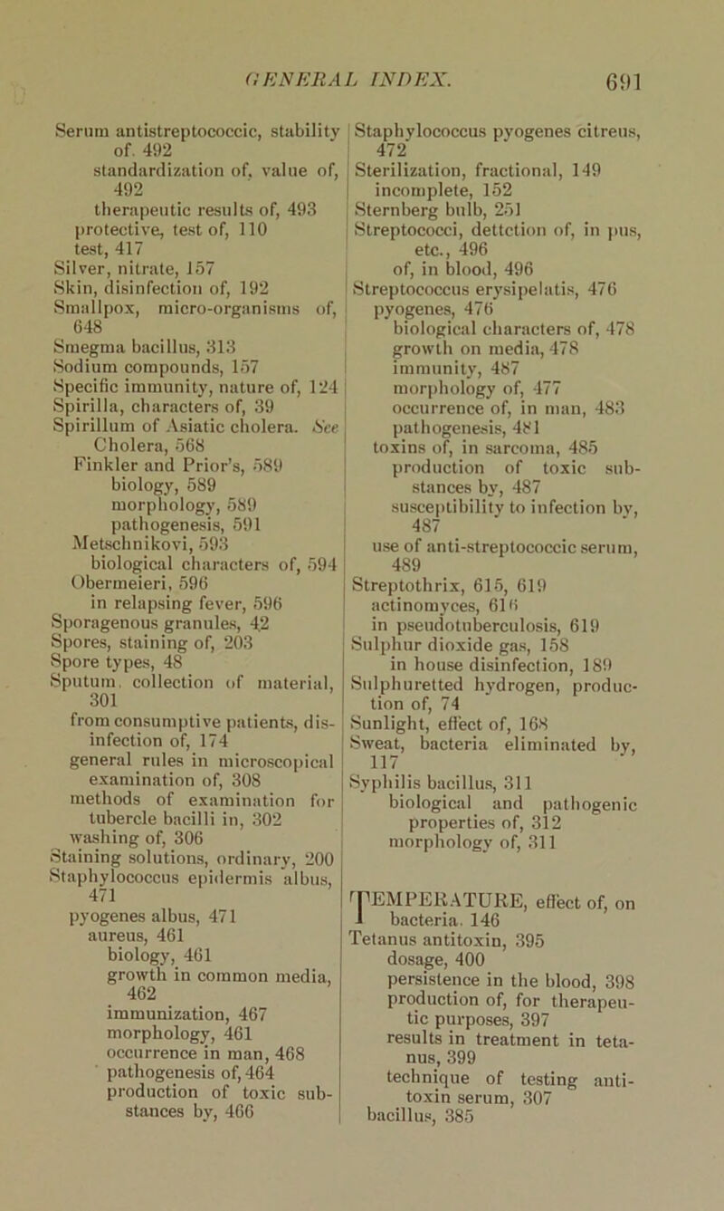 Serum antistreptococcic, stability of. 492 standardization of. value of, 492 therapeutic results of, 493 protective, test of, 110 test, 417 Silver, nitrate, 157 Skin, disinfection of, 192 Smallpox, micro-organisms of, 648 Smegma bacillus, 313 Sodium compounds, 157 Specific immunity, nature of, 124 Spirilla, characters of, 39 Spirillum of Asiatic cholera. .Sir Cholera, 568 Finkler and Prior’s, 589 biology, 589 morphology, 589 pathogenesis, 591 Metschnikovi, 593 biological characters of, 594 Obermeieri, 596 in relapsing fever, 596 Sporagenous granules, 4.2 Spores, staining of, 203 Spore types, 48 Sputum, collection of material, 301 from consumptive patients, dis- infection of, 174 general rules in microscopical examination of, 308 methods of examination for tubercle bacilli in, 302 washing of, 306 Staining solutions, ordinary, 200 Staphylococcus epidermis albus, 471 pyogenes albus, 471 aureus, 461 biology, 461 growth in common media, 462 immunization, 467 morphology, 461 occurrence in man, 468 pathogenesis of, 464 production of toxic sub- stances by, 466 Staphylococcus pyogenes citreus, 472 Sterilization, fractional, 149 incomplete, 152 Sternberg bulb, 251 Streptococci, dettction of, in pus, etc., 496 of, in blood, 496 I Streptococcus erysipelatis, 476 pyogenes, 476 biological characters of, 478 growth on media, 478 immunity, 487 morphology of, 477 occurrence of, in man, 483 pathogenesis, 481 toxins of, in sarcoma, 485 production of toxic sub- stances by, 487 susceptibility to infection bv, 487 use of anti-streptococcic serum, 489 Streptothrix, 615, 619 actinomyces, 616 in pseudotuberculosis, 619 Sulphur dioxide gas, 158 in house disinfection, 189 Sulphuretted hydrogen, produc- tion of, 74 Sunlight, eflect of, 168 Sweat, bacteria eliminated by, 117 Syphilis bacillus, 311 biological and pathogenic properties of, 312 morphology of, 311 TEMPERATURE, eflect of, on 1 bacteria. 146 Tetanus antitoxin, 395 dosage, 400 persistence in the blood, 398 production of, for therapeu- tic purposes, 397 results in treatment in teta- nus, 399 technique of testing anti- toxin serum, 307 bacillus, 385