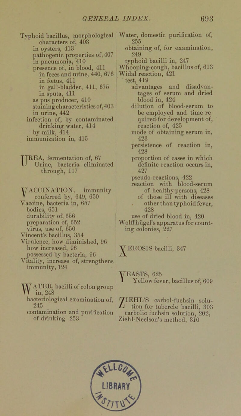 Typhoid bacillus, morphological characters of, 403 in oysters, 413 pathogenic properties of, 407 in pneumonia, 410 presence of, in blood, 411 in feces and urine, 440, 676 in foetus, 411 in gall-bladder, 411, 676 in sputa, 411 as pus producer, 410 staining characteristics of, 403 in urine, 442 infection of, by contaminated drinking water, 414 by milk, 414 immunization in, 416 UREA, fermentation of, 67 Urine, bacteria eliminated through, 117 \J ACCINATION, immunity 1 conferred by, 649, 650 Vaccine, bacteria in, 657 bodies, 651 durability of, 656 preparation of, 652 virus, use of, 650 Vincent’s bacillus, 354 Virulence, how diminished, 96 how increased, 96 possessed by bacteria, 96 Vitality, increase of, strengthens immunity, 124 WATER, bacilli of colon group in, 248 bacteriological examination of, 245 contamination and purification of drinking 253 Water, domestic purification of, 255 obtaining of, for examination, 249 typhoid bacilli in, 247 Whooping-cough, bacillus of, 613 Widal reaction, 421 test, 419 advantages and disadvan- tages of serum and dried blood in, 424 dilution of blood-serum to be employed and time re quired for development of, reaction of, 425 mode of obtaining serum in, 423 persistence of reaction in, 428 proportion of cases in which definite reaction occurs in, 427 pseudo reactions, 422 reaction with blood-serum of healthy persons, 428 of those ill with diseases other than typhoid fever, 428 use of dried blood in, 420 WolfThiigel’s apparatus for count- ing colonies, 227 /EROSIS bacilli, 347 VEASTS, 625 1 Yellow fever, bacillus of, 609 ’VIEHL’S carbol-fuchsin solu- !J tion for tubercle bacilli, 303 carbolic fuchsin solution, 202, Ziehl-Neelson’s method, 310