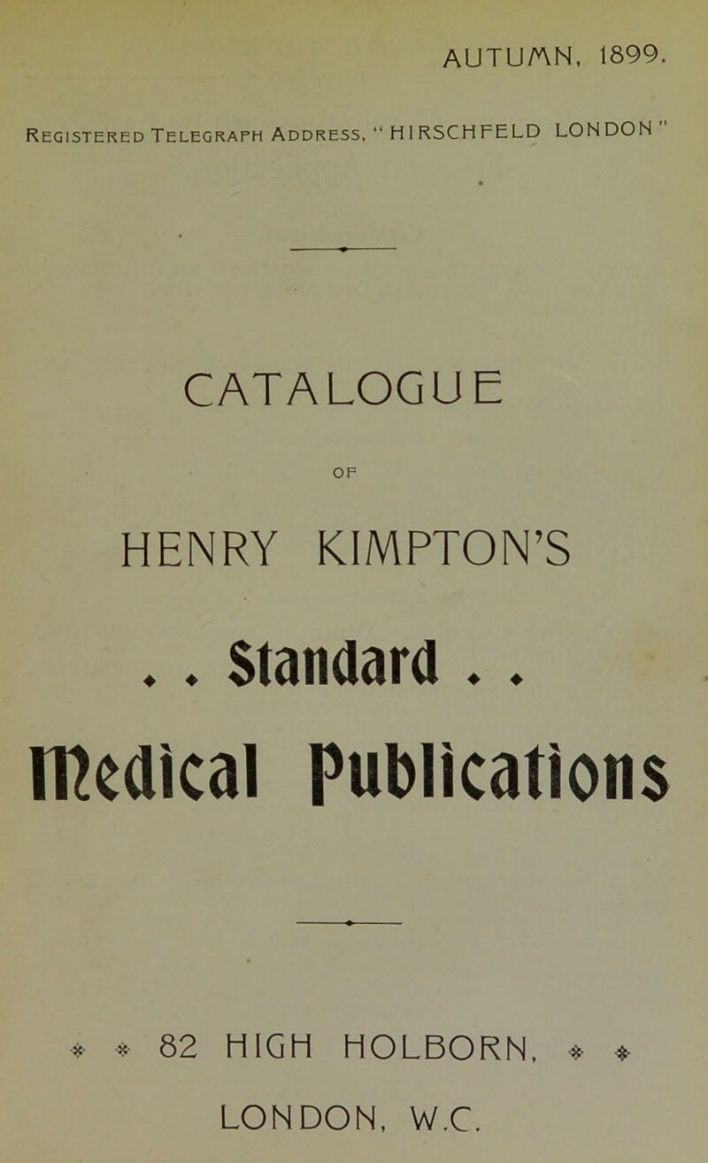 AUTU/AN, 1899. Registered Telegraph Address, “ HIRSCHFELD LON DON CATALOGUE OP HENRY KIMPTON’S ♦. Standard .. medical Publications * * 82 HIGH HOLBORN, ♦ » LONDON, W.C.