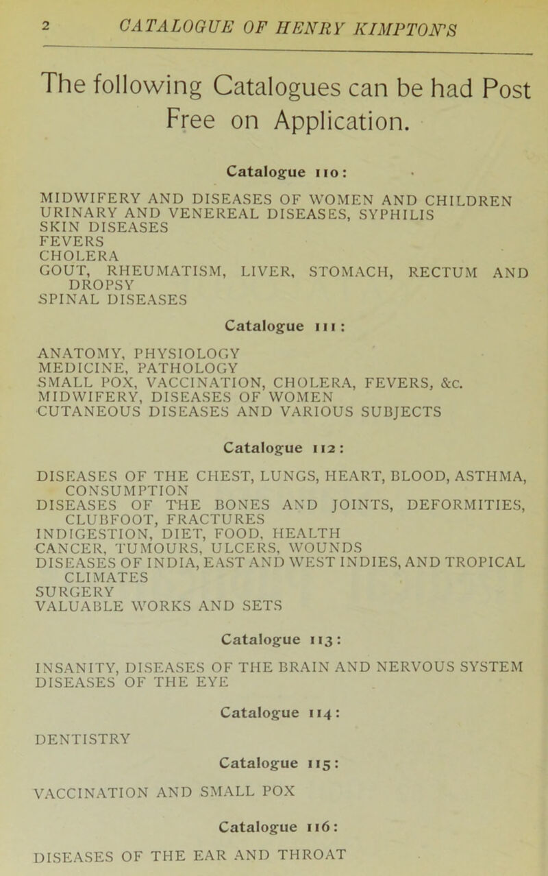 CATALOGUE OF HENRY KIMPTONS The following Catalogues can be had Post Free on Application. Catalogue no: MIDWIFERY AND DISEASES OF WOMEN AND CHILDREN URINARY AND VENEREAL DISEASES, SYPHILIS SKIN DISEASES FEVERS CHOLERA GOUT, RHEUMATISM, LIVER, STOMACH, RECTUM AND DROPSY SPINAL DISEASES Catalogue in: ANATOMY, PHYSIOLOGY MEDICINE, PATHOLOGY SMALL POX, VACCINATION, CHOLERA, FEVERS, &c. MIDWIFERY, DISEASES OF WOMEN CUTANEOUS DISEASES AND VARIOUS SUBJECTS Catalogue 112: DISEASES OF THE CHEST, LUNGS, HEART, BLOOD, ASTHMA, CONSUMPTION DISEASES OF THE BONES AND JOINTS, DEFORMITIES, CLUBFOOT, FRACTURES INDIGESTION, DIET, FOOD, HEALTH CANCER, TUMOURS, ULCERS, WOUNDS DISEASES OF INDIA, EAST AND WEST INDIES, AND TROPICAL CLIMATES SURGERY VALUABLE WORKS AND SETS Catalogue 113: INSANITY, DISEASES OF THE BRAIN AND NERVOUS SYSTEM DISEASES OF THE EYE Catalogue 114: DENTISTRY Catalogue 115: VACCINATION AND SMALL POX Catalogue 116: DISEASES OF THE EAR AND THROAT