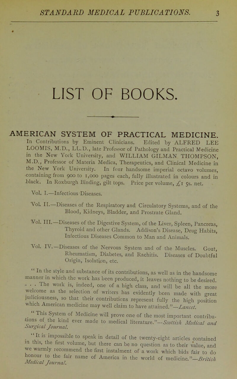 LIST OF BOOKS. AMERICAN SYSTEM OF PRACTICAL MEDICINE. In Contributions by Eminent Clinicians. Edited by ALFRED LEE LOOMIS, M.D., LL.D., late Professor of Pathology and Practical Medicine in the New York University, and WILLIAM GILMAN TPIOMPSON, M.D., Professor of Materia Medica, Therapeutics, and Clinical Medicine in the New York University. In four handsome imperial octavo volumes, containing from 900 to 1,000 pages each, fully illustrated in colours and in black. In Roxburgh Binding, gilt tops. Price per volume, £1 5s. net. Vol. I.—Infectious Diseases. VoL II.—Diseases of the Respiratory and Circulatory Systems, and of the Blood, Kidneys, Bladder, and Prostrate Gland. Vol. III. Diseases of the Digestive System, of the Liver, Spleen, Pancreas, Thyroid and other Glands. Addison’s Disease, Drug Habits, Infectious Diseases Common to Man and Animals. Vol. IV.—Diseases of the Nervous System and of the Muscles. Gout, Rheumatism, Diabetes, and Rachitis. Diseases of Doubtful Origin, Isolation, etc. “ In the st>’lc and substance of its contributions, as well as in the handsome manner in which the work has been produced, it leaves nothing to be desired. . . . The work is, indeed, one of a high class, and will be all the more welcome as the selection of writers has evidently been made with great judiciousness, so that their contributions represent fully the high position which American medicine may well claim to have attained.”— Lancet. ‘ This System of Medicine will prove one of the most important contribu- tions of the kind ever made to medical literature.”—Scottish Medical and surgical Journal. • i- *S lmpossibIe to sPeak in detail of the twenty-eight articles contained in this, the first volume, but there can be no question as to their value, and we warmly recommend the first instalment of a work which bids fair to do honour to the fair name of America in the world of medicine.”—British Medical Journal.