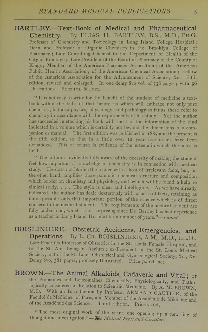 BARTLEY.—Text-Book of Medical and Pharmaceutical Chemistry. By ELIAS H. BARTLEY, B.S., M.D., Ph.G. Professor of Chemistry and Toxicology in Long Island College Hospital; Dean and Professor of Organic Chemistry in the Brooklyn College of Pharmacy ; Late Consulting Chemist to the Department of Health of the City of Brooklyn ; Late President of the Board of Pharmacy of the County of Kings ; Member of the American Pharmacy Association; of the American Public Plealth Association ; of the American Chemical Association ; Fellow of the American Association for the Advancement of Science, &c. Fifth edition, revised and enlarged. In one demy 8vo vo1. of 738 pages ; with 96 Illustrations. Price 10s. 6d. net. “ It is not easy to write for the benefit of the student of medicine a text- book within the bulk of that before us which will embrace not only pure chemistry, but also physics, physiology', and pathology so far as these refer to chemistry in accordance with the requirements of his study. Yet the author has succeeded in stocking his book with most of the information of the kind indicated in a volume which is certainly not beyond the dimensions of a com- panion or manual. The first edition was published in 1885 and the present is the fifth edition, so that in a little over 12 years five issues have been demanded. This of course is evidence of the esteem in which the book is held. “ The author is evidently fully aware of the necessity of making the student feel how important a knowledge of chemistry is in connection with medical study. He does not burden the reader with a host of irrelevant facts, but, on the other hand, amplifies those points in chemical structure and composition which border on chemistry and physiology and which will be found a help to clinical study. . . . The style is clear and intelligible. As we have already indicated, the author has dealt dexterously with a mass of facts, retaining as far as possible only that important portion of the science which is of direct concern to the medical student. The requirements of the medical student are fully understood, which is not surprising since Dr. Bartley has had experience as a teacher in Long Island Hospital for a number of years.”—Lancet. BOISLINIERE.—Obstetric Accidents, Emergencies, and Operations. By L. Ch. BOISLINIERE, A.M., M.D., LL.D., Late Emeritus Professor of Obstetrics in the St. Louis Female Hospital, and to the St. Ann Lying-in Asylum ; ex-President of the St. Louis Medical Society, and of the St. Louis Obstetrical and Gynecological Society, &c. &c. Demy 8vo, 3S1 pages, profusely Illustrated. Price 7s. 6d. net. BROWN.—The Animal Alkaloids, Cadaveric and Vital; or the Ptomaines and Leucomaines Chemically, Physiologically, and Pa’tho- logically considered in Relation to Scientific Medicine. By A. M. BROWN M.D. With an Introduction by Professoi ARMAND GAUTIER, of the Faculte de Medicine of Paris, and Member of the Academie de Medicine and of the Academie des Sciences. Third Edition. Price 7s 6d. “ The most original work of the year ; one opening up a new line of thought and investigation.”— 7&ie Medical Press and Circular.