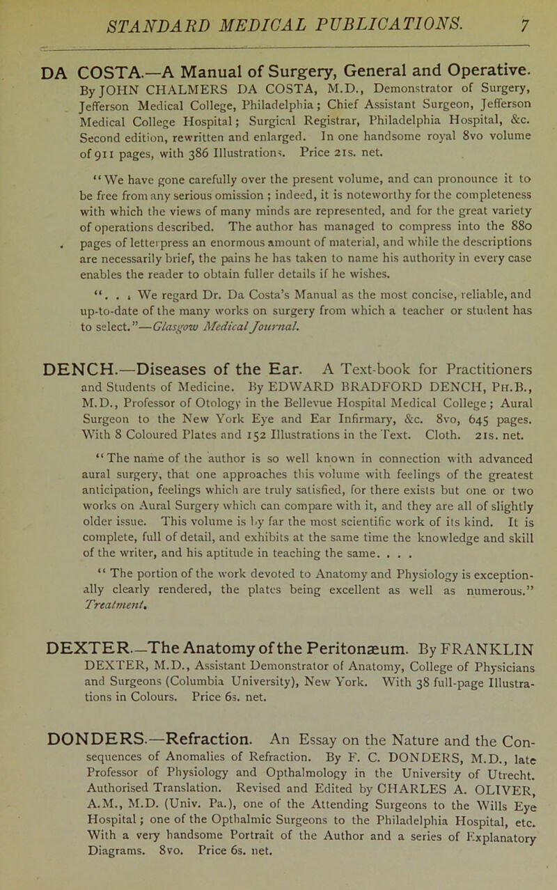 DA COSTA.—A Manual of Surgery, General and Operative. By JOHN CHALMERS DA COSTA, M.D., Demonstrator of Surgery, Jefferson Medical College, Philadelphia ; Chief Assistant Surgeon, Jefferson Medical College Hospital; Surgical Registrar, Philadelphia Hospital, &c. Second edition, rewritten and enlarged. In one handsome royal 8vo volume ofgii pages, with 386 Illustrations. Price 21s. net. “We have gone carefully over the present volume, and can pronounce it to be free from any serious omission ; indeed, it is noteworthy for the completeness with which the views of many minds are represented, and for the great variety of operations described. The author has managed to compress into the 880 . pages of letterpress an enormous amount of material, and while the descriptions are necessarily brief, the pains he has taken to name his authority in every case enables the reader to obtain fuller details if he wishes. “. . 1 We regard Dr. Da Costa’s Manual as the most concise, reliable, and up-to-date of the many works on surgery from which a teacher or student has to select.”—Glasgow Medical Journal. DENCH.—Diseases of the Ear. A Text-book for Practitioners and Students of Medicine. By EDWARD BRADFORD DENCH, Ph.B., M.D., Professor of Otology in the Bellevue Hospital Medical College; Aural Surgeon to the New York Eye and Ear Infirmary, &c. 8vo, 645 pages. With 8 Coloured Plates and 152 Illustrations in the Text. Cloth. 21s. net. “The name of the author is so well known in connection with advanced aural surgery, that one approaches this volume with feelings of the greatest anticipation, feelings which are truly satisfied, for there exists but one or two works on Aural Surgery which can compare with it, and they are all of slightly older issue. This volume is by far the most scientific work of its kind. It is complete, full of detail, and exhibits at the same time the knowledge and skill of the writer, and his aptitude in teaching the same. . . . “ The portion of the work devoted to Anatomy and Physiology is exception- ally clearly rendered, the plates being excellent as well as numerous.” Treatment, DEXTER—The Anatomy of the Peritonaeum. By FRANKLIN DEXTER, M.D., Assistant Demonstrator of Anatomy, College of Physicians and Surgeons (Columbia University), New York. With 38 full-page Illustra- tions in Colours. Price 6s. net. DONDERS.—Refraction. An Essay on the Nature and the Con- sequences of Anomalies of Refraction. By F. C. DONDERS, M.D., late Professor of Physiology and Opthalmology in the University of Utrecht. Authorised Translation. Revised and Edited by CHARLES A. OLIVER, A.M., M.D. (Univ. Pa.), one of the Attending Surgeons to the Wills Eye Hospital; one of the Opthalmic Surgeons to the Philadelphia Hospital, etc. With a very handsome Portrait of the Author and a series of Explanatory Diagrams. 8vo. Price 6s. net.