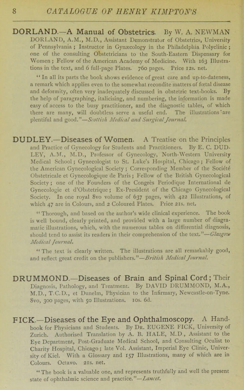 DORLAND.—A Manual of Obstetrics. By W. A. NEWMAN DORI.AND, A.M., M.D., Assistant Demonstrator of Obstetrics, University of Pennsylvania ; Instructor in Gynecology in the Philadelphia Polyclinic ; one of the consulting Obstetricians to the South-Eastern Dispensary for Women ; Fellow of the American Academy of Medicine. With 163 Illustra- tions in the text, and 6 full-page Plates. 760 pages. Price 12s. net. “ In all its parts the book shows evidence of great care and up-to-dateness, a remark which applies even to the somewhat recondite matters of foetal disease and deformity, often very inadequately discussed in obstetric text-books. By the help of paragraphing, italicising, and numbering, the information is made easy of access to the busy practitioner, and the diagnostic tables, of which there are many, will doubtless serve a useful end. The illustrations: are plentiful and good.”—Scottish Medical and Surgical Journal. DUDLEY.—Diseases of Women. A Treatise on the Principles and Practice of Gynecology for Students and Practitioners. By E. C. DUD- LEY, A.M., M.D., Professor of Gynecology, North-Western University Medical School; Gynecologist to St. Luke’s Hospital, Chicago; Fellow of the American Gynecological Society; Corresponding Member of the Societe Obstetricale et Gynecologique de Paris; Fellow of the British Gynecological Society; one of the Founders of the Congres Periodique International de Gynecologie et d’Obstetrique; Ex-President of the Chicago Gynecological Society. In one royal 8vo volume of 637 pages, with 422 Illustrations, of which 47 are in Colours, and 2 Coloured Plates. Price 21s. net. “ Thorough, and based on the author’s wide clinical experience. The book is well bound, clearly printed, and provided with a large number of diagra- matic illustrations, which, with the numerous tables on differential diagnosis, should tend to assist its readers in their comprehension of the text.”—Glasgow Medical Journal. “The text is clearly written. The illustrations are all remarkably good, and reflect great credit on the publishers.”—British Medical Journal. DRUMMOND.—Diseases of Brain and Spinal Cord ; Their Diagnosis, Pathology, and Treatment. By DAVID DRUMMOND, M.A., M.D., T.C.D., et Dunelm, Physician to the Infirmary, Newcastle-on-Tyne. 8vo, 300 pages, with 50 Illustrations. 10s. 6d. FICK.—Diseases of the Eye and Ophthalmoscopy. A Hand- book for Physicians and Students. By Dr. EUGENE FICK, University of Zurich. Authorised Translation by A. B. HAI.E, M.D , Assistant to the Eye Department, Post-Graduate Medical School, and Consulting Oculist to Charity Hospital, Chicago; late Vol. Assistant, Imperial Eye Clinic, Univer- sity of Kiel. With a Glossary and 157 Illustrations, many of which are in Colours. Octavo. 21s. net. “The book is a valuable one, and represents truthfully and well the present state of ophthalmic science and practice.”—Lancet.