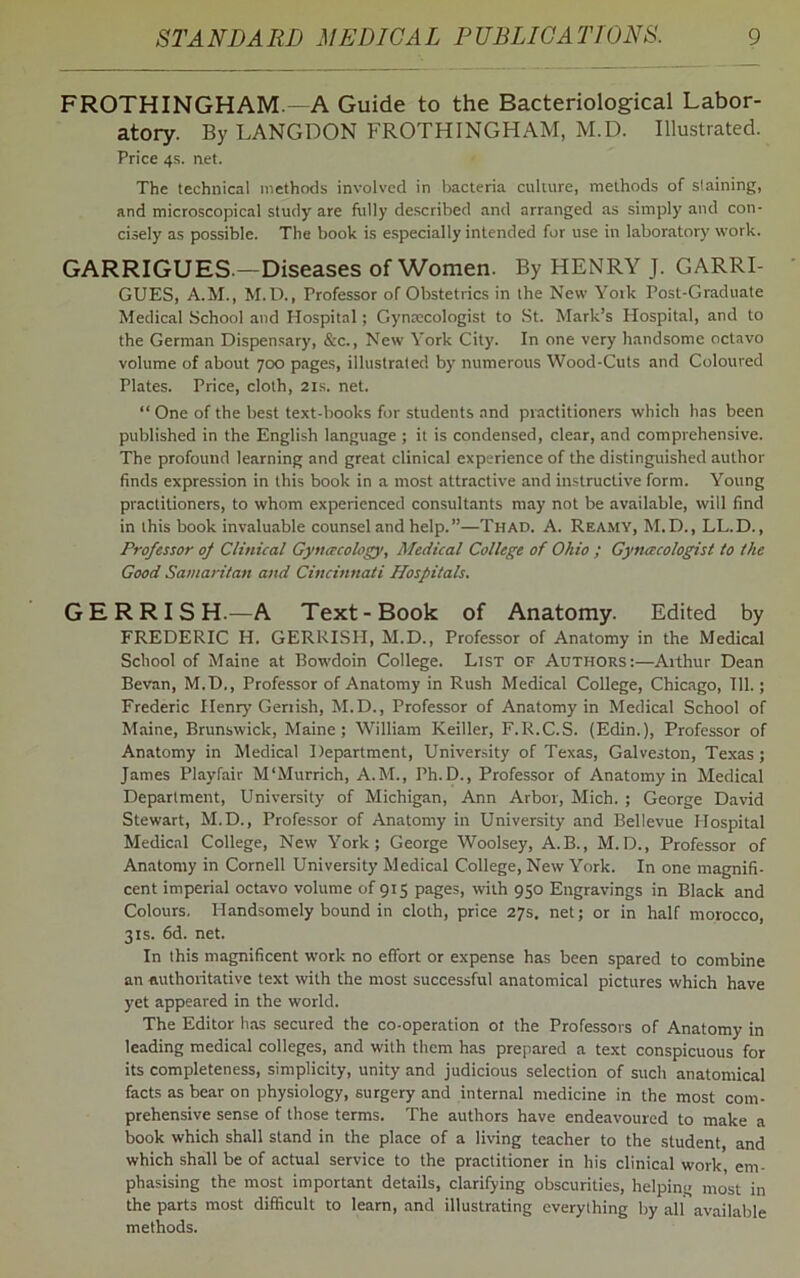 FROTH INGHAM.—A Guide to the Bacteriological Labor- atory. By LANGDON FROTHINGHAM, M.D. Illustrated. Price 4s. net. The technical methods involved in bacteria culture, methods of slaining, and microscopical study are fully described and arranged as simply and con- cisely as possible. The book is especially intended for use in laboratory work. GARRIGUES.—Diseases of Women. By HENRY J. GARRI- GUES, A.M., M.D., Professor of Obstetrics in the New Yotk Post-Graduate Medical School and Hospital; Gynecologist to St. Mark’s Hospital, and to the German Dispensary, &c., New York City. In one very handsome octavo volume of about 700 pages, illustrated by numerous Wood-Cuts and Coloured Plates. Price, cloth, 21s. net. “ One of the best text-books for students and practitioners which has been published in the English language ; it is condensed, clear, and comprehensive. The profound learning and great clinical experience of the distinguished author finds expression in this book in a most attractive and instructive form. Young practitioners, to whom experienced consultants may not be available, will find in this book invaluable counsel and help.”—Thad. A. Reamy, M.D., LL.D., Professor of Clinical Gynecology, Medical College of Ohio ; Gynecologist to the Good Samaritan and Cincinnati Hospitals. GERRISH.—A Text-Book of Anatomy. Edited by FREDERIC H. GERRISH, M.D., Professor of Anatomy in the Medical School of Maine at Bowdoin College. List of Authors:—Arthur Dean Bevan, M.D., Professor of Anatomy in Rush Medical College, Chicago, 111.; Frederic Henry Genish, M.D., Professor of Anatomy in Medical School of Maine, Brunswick, Maine; William Keiller, F.R.C.S. (Edin.), Professor of Anatomy in Medical Department, University of Texas, Galveston, Texas; James Playfair M'Murrich, A.M., Ph.D., Professor of Anatomy in Medical Department, University of Michigan, Ann Arbor, Mich. ; George David Stewart, M.D., Professor of Anatomy in University and Bellevue Hospital Medical College, New York; George Woolsey, A.B., M. D., Professor of Anatomy in Cornell University Medical College, New York. In one magnifi- cent imperial octavo volume of 915 pages, with 950 Engravings in Black and Colours. Handsomely bound in cloth, price 27s. net; or in half morocco, 31s. 6d. net. In this magnificent work no effort or expense has been spared to combine an authoritative text with the most successful anatomical pictures which have yet appeared in the world. The Editor has secured the co-operation of the Professors of Anatomy in leading medical colleges, and with them has prepared a text conspicuous for its completeness, simplicity, unity and judicious selection of such anatomical facts as bear on physiology, surgery and internal medicine in the most com- prehensive sense of those terms. The authors have endeavoured to make a book which shall stand in the place of a living teacher to the student, and which shall be of actual service to the practitioner in his clinical work, em- phasising the most important details, clarifying obscurities, helping most in the parts most difficult to learn, and illustrating everylhing by all available methods.