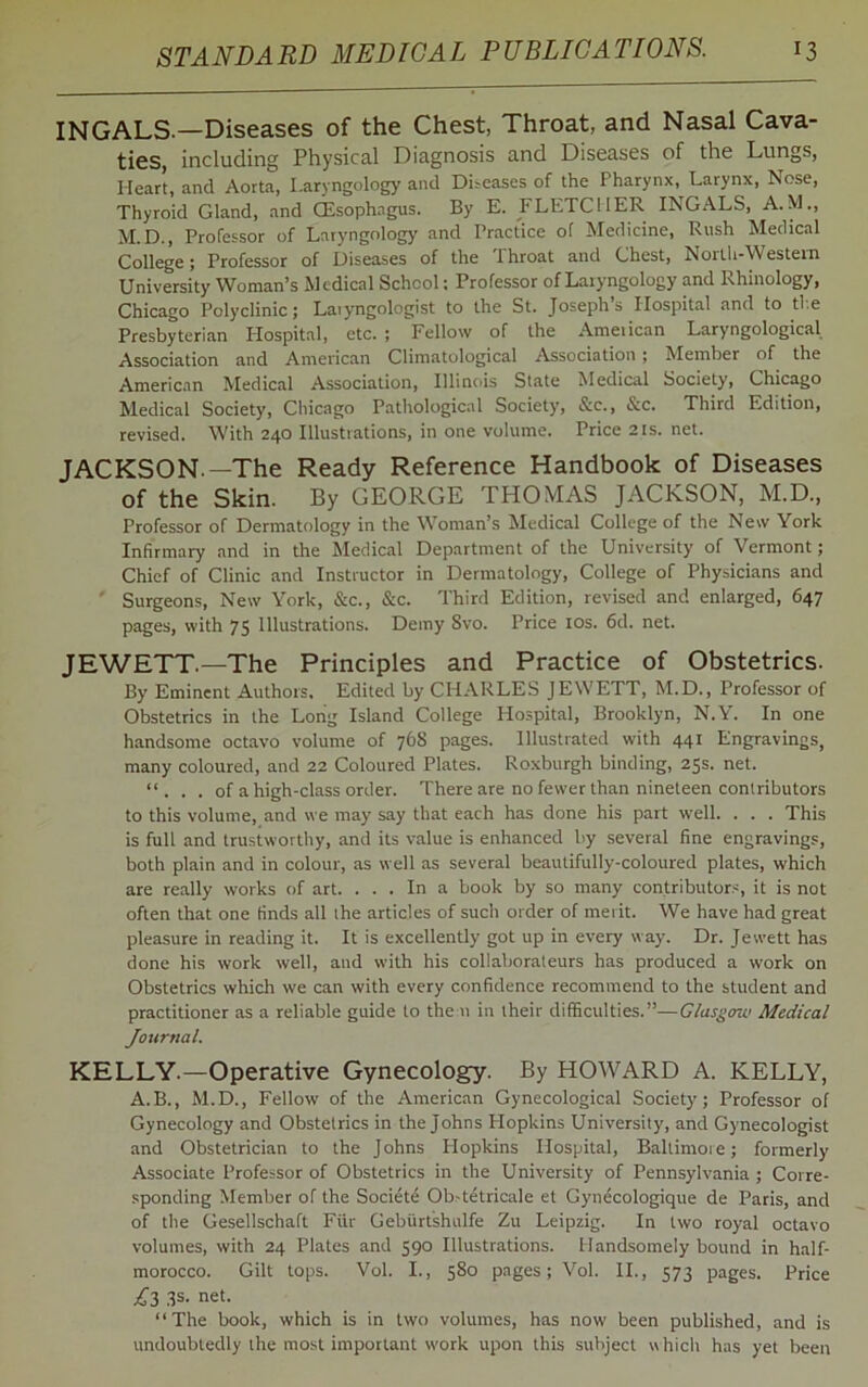INGALS.—Diseases of the Chest, Throat, and Nasal Cava- ties, including Physical Diagnosis and Diseases of the Lungs, Heart, and Aorta, Laryngology and Diseases of the Pharynx, Larynx, Nose, Thyroid Gland, and (Esophagus. By E. FLETCHER INGALS, A.M., M.D., Professor of Laryngology and Practice of Medicine, Rush Medical College; Professor of Diseases of the Ihroat and Chest, North-Western University Woman’s Medical School; Professor of Laryngology and Rhinology, Chicago Polyclinic; Laryngologist to the St. Joseph’s Hospital and to the Presbyterian Hospital, etc. ; Fellow of the American Laryngological Association and American Climatological Association; Member of the American Medical Association, Illinois State Medical Society, Chicago Medical Society, Chicago Pathological Society, Sec., &c. Third Edition, revised. With 240 Illustrations, in one volume. Price21s.net. JACKSON —The Ready Reference Handbook of Diseases of the Skin. By GEORGE THOMAS JACKSON, M.D., Professor of Dermatology in the Woman’s Medical College of the New York Infirmary and in the Medical Department of the University of Vermont; Chief of Clinic and Instructor in Dermatology, College of Physicians and Surgeons, New York, &c., Sec. Third Edition, revised and enlarged, 647 pages, with 75 Illustrations. Demy Svo. Price 10s. 6d. net. JEWETT.—The Principles and Practice of Obstetrics. By Eminent Authors, Edited by CHARLES JEWETT, M.D., Professor of Obstetrics in the Long Island College Hospital, Brooklyn, N.Y. In one handsome octavo volume of 768 pages. Illustrated with 441 Engravings, many coloured, and 22 Coloured Plates. Roxburgh binding, 25s. net. “. . . of a high-class order. There are no fewer than nineteen contributors to this volume, and we may say that each has done his part well. . . . This is full and trustworthy, and its value is enhanced by several fine engravings, both plain and in colour, as well as several beautifully-coloured plates, which are really works of art. ... In a book by so many contributors, it is not often that one finds all the articles of such order of merit. We have had great pleasure in reading it. It is excellently got up in every way. Dr. Jewett has done his work well, and with his collaborateurs has produced a work on Obstetrics which we can with every confidence recommend to the student and practitioner as a reliable guide to the n in their difficulties.”—Glasgow Medical Journal. KELLY.—Operative Gynecology. By HOWARD A. KELLY, A.B., M.D., Fellow of the American Gynecological Society; Professor of Gynecology and Obstetrics in the Johns Hopkins University, and Gynecologist and Obstetrician to the Johns Plopkins Hospital, Baltimore; formerly Associate Professor of Obstetrics in the University of Pennsylvania ; Corre- sponding Member of the Societe Ob-tetricale et Gyndcologique de Paris, and of the Gesellschaft Fur Gebiirtshulfe Zu Leipzig. In two royal octavo volumes, with 24 Plates and 590 Illustrations. Handsomely bound in half- morocco. Gilt tops. Vol. I., 580 pages; Vol. II., 573 pages. Price £3 3s- net. “The book, which is in two volumes, has now been published, and is undoubtedly the most important work upon this subject which has yet been