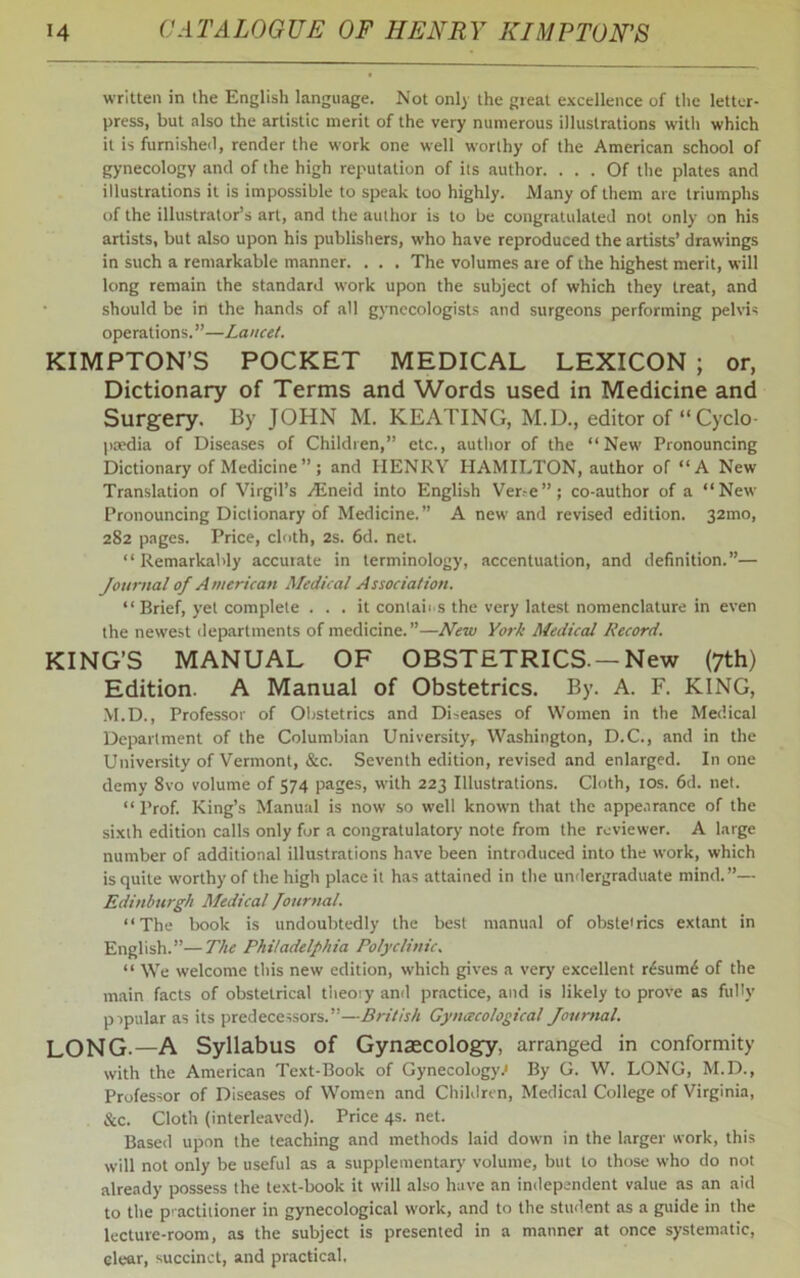 written in the English language. Not only the great excellence of the letter- press, but also the artistic merit of the very numerous illustrations with which it is furnished, render the work one well worthy of the American school of gynecology and of the high reputation of its author. ... Of the plates and illustrations it is impossible to speak too highly. Many of them are triumphs of the illustrator’s art, and the author is to be congratulated not only on his artists, but also upon his publishers, who have reproduced the artists’ drawings in such a remarkable manner. . . . The volumes are of the highest merit, will long remain the standard work upon the subject of which they treat, and should be in the hands of all gynecologists and surgeons performing pelvis operations.”—Lancet. KIMPTON’S POCKET MEDICAL LEXICON ; or, Dictionary of Terms and Words used in Medicine and Surgery. By JOHN M. KEATING, M.D., editor of “ Cyclo- paedia of Diseases of Children,” etc., author of the “New Pronouncing Dictionary of Medicine ” ; and IIENRY HAMILTON, author of “A New Translation of Virgil’s /Eneid into English Ver.-e ” ; co-author of a “New Pronouncing Dictionary of Medicine.” A new and revised edition. 32100, 282 pages. Price, cloth, 2s. 6d. net. “Remarkably accurate in terminology, accentuation, and definition.”— Journal of American Medical Association. “ Brief, yet complete ... it contains the very latest nomenclature in even the newest departments of medicine.”—New York Medical Record. KING’S MANUAL OF OBSTETRICS. —New (7th) Edition. A Manual of Obstetrics. By. A. F. KING, M.D., Professor of Obstetrics and Diseases of Women in the Medical Department of the Columbian Universityr Washington, D.C., and in the University of Vermont, &c. Seventh edition, revised and enlarged. In one demy 8vo volume of 574 pages, with 223 Illustrations. Cloth, 10s. 6d. net. “ Prof. King’s Manual is now so well known that the appearance of the sixth edition calls only for a congratulatory note from the reviewer. A large number of additional illustrations have been introduced into the work, which is quite worthy of the high place it has attained in the undergraduate mind.”— Edinburgh Medical Journal “The book is undoubtedly the best manual of obstetrics extant in English.”—The Philadelphia Polyclinic. “ We welcome this new edition, which gives a very excellent r£sum£ of the main facts of obstetrical theory and practice, and is likely to prove as fully popular as its predecessors.”—British Gynecological Journal. LONG.—A Syllabus of Gynaecology, arranged in conformity with the American Text-Book of Gynecology.1 By G. W. LONG, M.D., Professor of Diseases of Women and Children, Medical College of Virginia, &c. Cloth (interleaved). Price 4s. net. Based upon the teaching and methods laid down in the larger work, this will not only be useful as a supplementary volume, but to those who do not already possess the text-book it will also have an independent value as an aid to the practitioner in gynecological work, and to the student as a guide in the lecture-room, as the subject is presented in a manner at once systematic, clear, succinct, and practical.