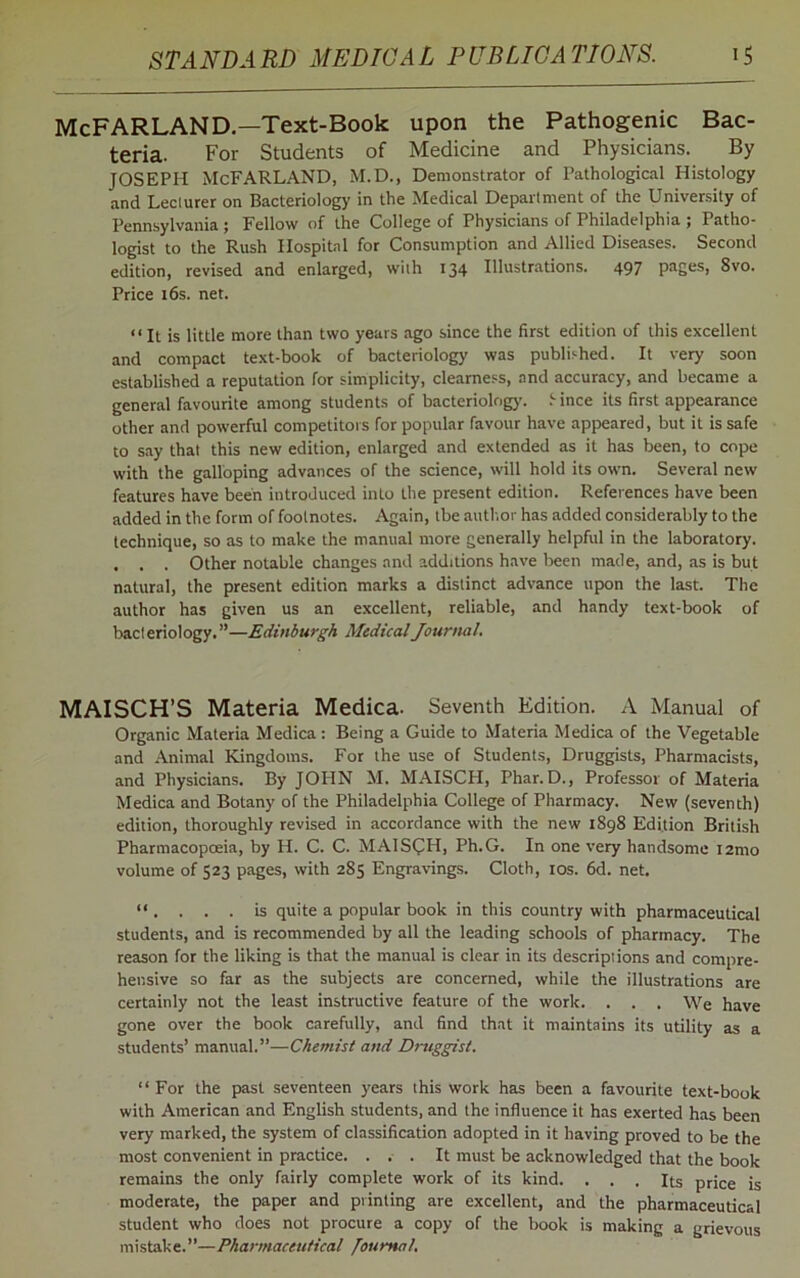 McFARLAND.—Text-Book upon the Pathogenic Bac- teria. For Students of Medicine and Physicians. By JOSEPH McFARLAND, M.D., Demonstrator of Pathological Histology and Leclurer on Bacteriology in the Medical Department of the University of Pennsylvania ; Fellow of the College of Physicians of Philadelphia ; Patho- logist to the Rush Hospital for Consumption and Allied Diseases. Second edition, revised and enlarged, with 134 Illustrations. 497 pages, 8vo. Price 16s. net. “ It is little more than two years ago since the first edition of this excellent and compact text-book of bacteriology was published. It very soon established a reputation for simplicity, clearness, and accuracy, and became a general favourite among students of bacteriology, f ince its first appearance other and powerful competitors for popular favour have appeared, but it is safe to say that this new edition, enlarged and extended as it has been, to cope with the galloping advances of the science, will hold its own. Several new features have been introduced into the present edition. References have been added in the form of footnotes. Again, tbe author has added considerably to the technique, so as to make the manual more generally helpful in the laboratory. . . . Other notable changes and additions have been made, and, as is but natural, the present edition marks a distinct advance upon the last. The author has given us an excellent, reliable, and handy text-book of bacteriology.”—Edinburgh Medical Journal. MAISCH’S Materia Medica. Seventh Edition. A Manual of Organic Materia Medica: Being a Guide to Materia Medica of the Vegetable and Animal Kingdoms. For the use of Students, Druggists, Pharmacists, and Physicians. By JOHN M. MAISCH, Phar. D., Professor of Materia Medica and Botany of the Philadelphia College of Pharmacy. New (seventh) edition, thoroughly revised in accordance with the new 1898 Edition British Pharmacopoeia, by H. C. C. MAISOH, Ph.G. In one very handsome i2mo volume of 523 pages, with 285 Engravings. Cloth, 10s. 6d. net. “ .... is quite a popular book in this country with pharmaceutical students, and is recommended by all the leading schools of pharmacy. The reason for the liking is that the manual is clear in its descriptions and compre- hensive so far as the subjects are concerned, while the illustrations are certainly not the least instructive feature of the work. . . . We have gone over the book carefully, and find that it maintains its utility as a students’ manual.”—Chemist and Druggist. “For the past seventeen years this work has been a favourite text-book with American and English students, and the influence it has exerted has been very marked, the system of classification adopted in it having proved to be the most convenient in practice. ... It must be acknowledged that the book remains the only fairly complete work of its kind. ... Its price is moderate, the paper and printing are excellent, and the pharmaceutical student who does not procure a copy of the book is making a grievous mistake.”—Pharmaceutical /’oumal.