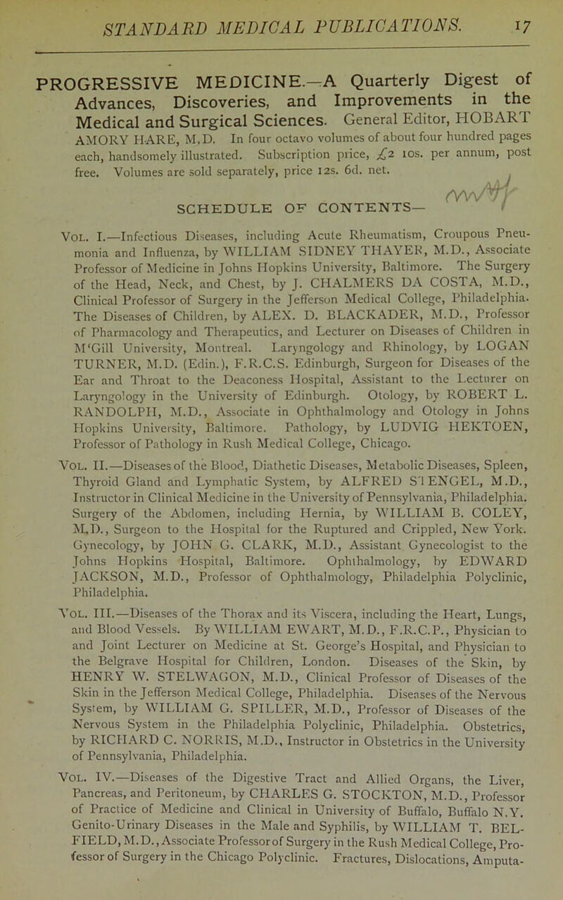 PROGRESSIVE MEDICINE.—A Quarterly Digest of Advances, Discoveries, and Improvements in the Medical and Surgical Sciences. General Editor, HOBART AMORY H ARE, M.D. In four octavo volumes of about four hundred pages each, handsomely illustrated. Subscription price, £,2 10s. per annum, post free. Volumes are sold separately, price 12s. 6d. net. SCHEDULE OF CONTENTS— Vol. I.—Infectious Diseases, including Acute Rheumatism, Croupous Pneu- monia and Influenza, by WILLIAM SIDNEY THAYER, M.D., Associate Professor of Medicine in Johns Hopkins University, Baltimore. The Surgery of the Head, Neck, and Chest, by J. CHALMERS DA COSTA, M.D., Clinical Professor of Surgery in the Jefferson Medical College, Philadelphia. The Diseases of Children, by ALEX. D. BLACKADER, M.D., Professor of Pharmacology and Therapeutics, and Lecturer on Diseases of Children in M'Gill University, Montreal. Laryngology and Rhinology, by LOGAN TURNER, M.D. (Edin.), F.R.C.S. Edinburgh, Surgeon for Diseases of the Ear and Throat to the Deaconess Hospital, Assistant to the Lecturer on Laryngology in the University of Edinburgh. Otology, by ROBERT L. RANDOLPH, M.D., Associate in Ophthalmology and Otology in Johns Hopkins University, Baltimore. Pathology, by LUDVIG 1IEKTOEN, Professor of Pathology in Rush Medical College, Chicago. Vol. II.—Diseases of the Blood, Diathetic Diseases, Metabolic Diseases, Spleen, Thyroid Gland and Lymphatic System, by ALFRED S'l ENGEL, M.D., Instructor in Clinical Medicine in the University of Pennsylvania, Philadelphia. Surgery of the Abdomen, including Hernia, by WILLIAM B. COLEY, M.D., Surgeon to the Hospital for the Ruptured and Crippled, New York. Gynecology, by JOHN G. CLARK, M.D., Assistant Gynecologist to the Johns Hopkins Hospital, Baltimore. Ophthalmology, by EDWARD JACKSON, M.D., Professor of Ophthalmology, Philadelphia Polyclinic, Philadelphia. Vol. III.—Diseases of the Thorax and its Viscera, including the Heart, Lungs, and Blood Vessels. By WILLIAM EWART, M.D., F.R.C.P., Physician to and Joint Lecturer on Medicine at St. George’s Hospital, and Physician to the Belgrave Hospital for Children, London. Diseases of the Skin, by HENRY W. STELWAGON, M.D., Clinical Professor of Diseases of the Skin in the Jefferson Medical College, Philadelphia. Diseases of the Nervous System, by WILLIAM G. SPILLER, M.D., Professor of Diseases of the Nervous System in the Philadelphia Polyclinic, Philadelphia. Obstetrics, by RICHARD C. NORRIS, M.D., Instructor in Obstetrics in the University of Pennsylvania, Philadelphia. Vol. IV.—Diseases of the Digestive Tract and Allied Organs, the Liver, Pancreas, and Peritoneum, by CP1ARLES G. STOCKTON, M.D., Professor of Practice of Medicine and Clinical in University of Buffalo, Buffalo N.Y. Genito-Urinary Diseases in the Male and Syphilis, by WILLIAM T. BEL- FIELD, M.D., Associate Professorof Surgery in the Rush Medical College, Pro- fessor of Surgery in the Chicago Polyclinic. Fractures, Dislocations, Amputa-