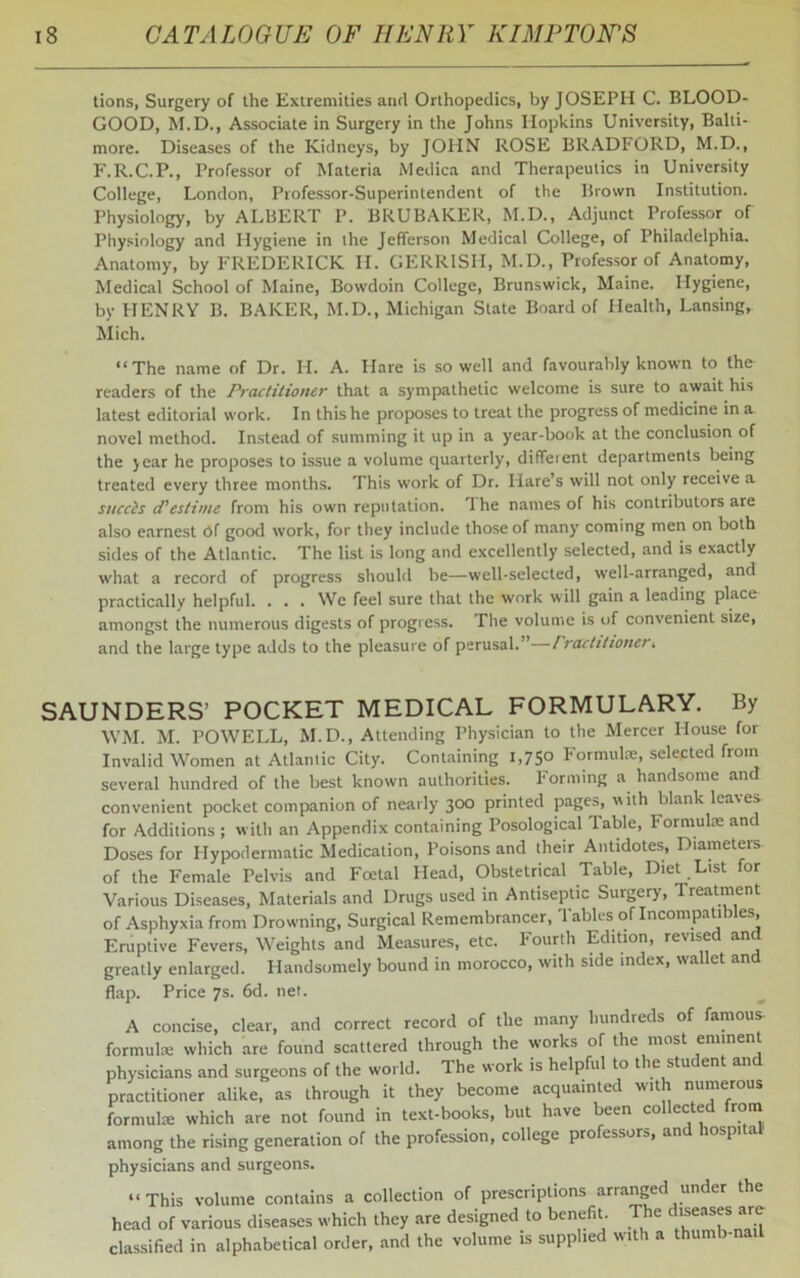 tions, Surgery of the Extremities and Orthopedics, by JOSEPH C. BLOOD- GOOD, M.D., Associate in Surgery in the Johns Hopkins University, Balti- more. Diseases of the Kidneys, by JOHN ROSE BRADFORD, M.D., F.R.C.P., Professor of Materia Medica and Therapeutics in University College, London, Professor-Superintendent of the Brown Institution. Physiology, by ALBERT P. BRUBAKER, M.D., Adjunct Professor of Physiology and Hygiene in the Jefferson Medical College, of Philadelphia. Anatomy, by FREDERICK II. GERRISII, M.D., Professor of Anatomy, Medical School of Maine, Bowdoin College, Brunswick, Maine. Hygiene, by HENRY B. BAKER, M.D., Michigan State Board of Health, Lansing, Mich. “The name of Dr. H. A. Hare is so well and favourably known to the readers of the Practitioner that a sympathetic welcome is sure to await his latest editorial work. In this he proposes to treat the progress of medicine in a novel method. Instead of summing it up in a year-book at the conclusion of the year he proposes to issue a volume quarterly, different departments being treated every three months. This work of Dr. Hare’s will not only receive a succis d’estime from his own reputation. The names of his contributors are also earnest Of good work, for they include those of many coming men on both sides of the Atlantic. The list is long and excellently selected, and is exactly what a record of progress should be—well-selected, well-arranged, and practically helpful. ... We feel sure that the work will gain a leading place amongst the numerous digests of progress. The volume is of convenient size, and the large type adds to the pleasure of perusal.”—rractitioner» SAUNDERS’ POCKET MEDICAL FORMULARY. By WM. M. POWELL, M.D., Attending Physician to the Mercer House for Invalid Women at Atlantic City. Containing 1,75° Formula:, selected from several hundred of the best known authorities. Forming a handsome and convenient pocket companion of nearly 300 printed pages, with blank leaves for Additions ; with an Appendix containing Posological table, Formulae anc Doses for Hypodermatic Medication, Poisons and their Antidotes, Diameters of the Female Pelvis and Fcetal Head, Obstetrical Table, Diet List for Various Diseases, Materials and Drugs used in Antiseptic Suigery, Treatment of Asphyxia from Drowning, Surgical Remembrancer, Tables of Incompatibles, Eruptive Fevers, Weights and Measures, etc. Fourth Edition, revised anc greatly enlarged. Handsomely bound in morocco, with side index, wallet and flap. Price 7s. 6d. net. A concise, clear, and correct record of the many hundreds of famous- formula: which are found scattered through the works of the most eminent physicians and surgeons of the world. The work is helpful to t e stu ent an practitioner alike, as through it they become acquainted with numerous formulae which are not found in text-books, but have been collected from among the rising generation of the profession, college professors, and hospital physicians and surgeons. “This volume contains a collection of prescriptions arranged under the head of various diseases which they are designed to benefit. The d^eases are classified in alphabetical order, and the volume is supplied with a thumb-nail