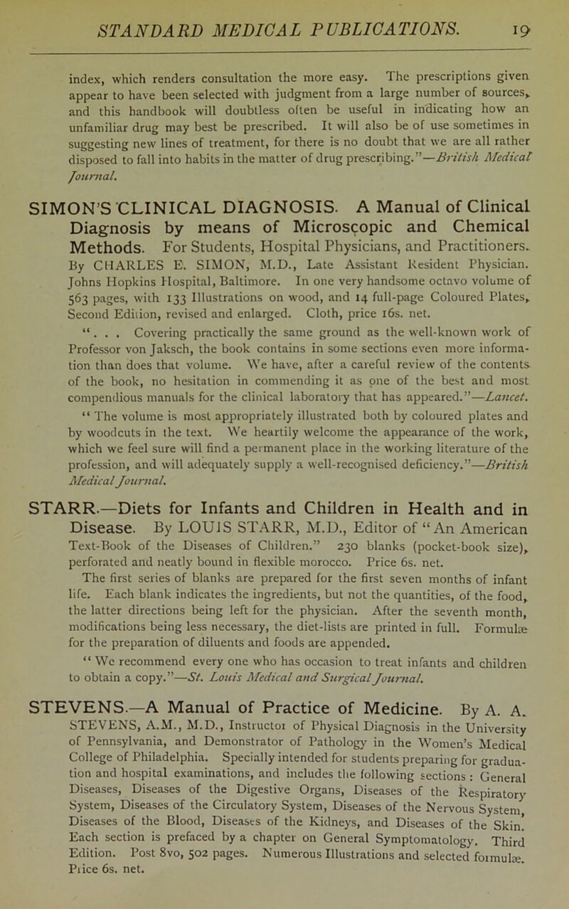 index, which renders consultation the more easy. The prescriptions given appear to have been selected with judgment from a large number of sources,, and this handbook will doubtless olten be useful in indicating how an unfamiliar drug may best be prescribed. It will also be of use sometimes in suggesting new lines of treatment, for there is no doubt that we are all rather disposed to fall into habits in the matter of drug prescribing.”—British Medical Journal. SIMON’S CLINICAL DIAGNOSIS. A Manual of Clinical. Diagnosis by means of Microscopic and Chemical Methods. For Students, Hospital Physicians, and Practitioners. By CHARLES E. SIMON, M.D., Late Assistant Resident Physician. Johns Hopkins Hospital, Baltimore. In one very handsome octavo volume of 563 pages, with 133 Illustrations on wood, and 14 full-page Coloured Plates, Second Edition, revised and enlarged. Cloth, price 16s. net. “ . . . Covering practically the same ground as the well-known work of Professor von Jaksch, the book contains in some sections even more informa- tion than does that volume. We have, after a careful review of the contents of the book, no hesitation in commending it as one of the best and most compendious manuals for the clinical laboratory that has appeared.”—Lancet. “ The volume is most appropriately illustrated both by coloured plates and by woodcuts in the text. We heartily welcome the appearance of the work, which we feel sure will find a permanent place in the working literature of the profession, and will adequately supply a well-recognised deficiency.”—British MedicalJournal. STARR.—Diets for Infants and Children in Health and in Disease. By LOUIS STARR, M.D., Editor of “An American Text-Book of the Diseases of Children.” 230 blanks (pocket-book size), perforated and neatly bound in flexible morocco. Price 6s. net. The first series of blanks are prepared for the first seven months of infant life. Each blank indicates the ingredients, but not the quantities, of the food, the latter directions being left for the physician. After the seventh month, modifications being less necessary, the diet-lists are printed in full. Formula; for the preparation of diluents and foods are appended. “ We recommend every one who has occasion to treat infants and children to obtain a copy.”—St. Louis Medical and Surgical Journal. STEVENS—A Manual of Practice of Medicine. By A. A. STEVENS, A.M., M.D., Instructor of Physical Diagnosis in the University of Pennsylvania, and Demonstrator of Pathology in the Women’s Medical College of Philadelphia. Specially intended for students preparing for gradua- tion and hospital examinations, and includes the following sections : General Diseases, Diseases of the Digestive Organs, Diseases of the Respiratory System, Diseases of the Circulatory System, Diseases of the Nervous System Diseases of the Blood, Diseases of the Kidneys, and Diseases of the Skin! Each section is prefaced by a chapter on General Symptomatology. Third Edition. Post 8vo, 502 pages. Numerous Illustrations and selected foimuke. Pi ice 6s. net.