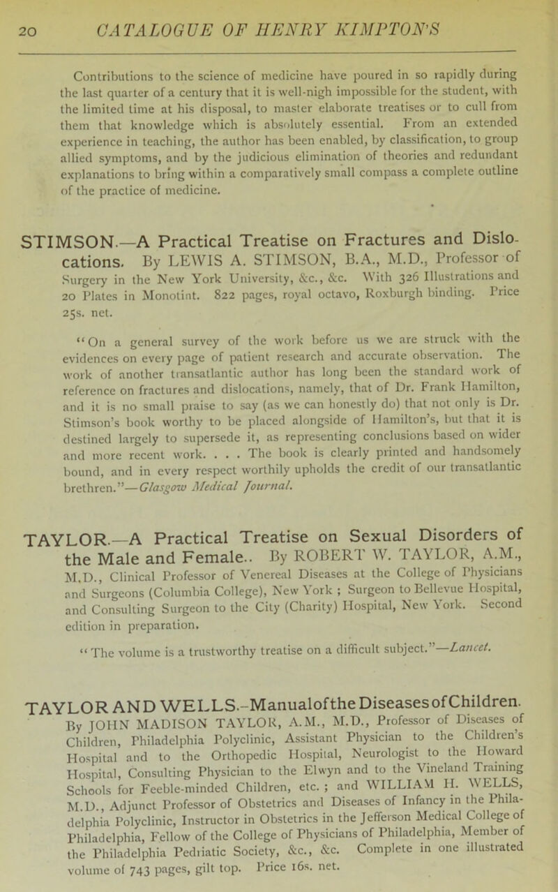 Contributions to the science of medicine have poured in so rapidly during the last quarter of a century that it is well-nigh impossible for the student, with the limited time at his disposal, to master elaborate treatises or to cull from them that knowledge which is absolutely essential. From an extended experience in teaching, the author has been enabled, by classification, to group allied symptoms, and by the judicious elimination of theories and redundant explanations to bring within a comparatively small compass a complete outline of the practice of medicine. STIMSON.—A Practical Treatise on Fractures and Dislo- cations. By LEWIS A. STIMSON, B.A., M.D., Professor of Surgery in the New York University, See., Sec. With 326 Illustrations and 20 Plates in Monotint. 822 pages, royal octavo, Roxburgh binding. Price 25s. net. “On a general survey of the work before us we are struck with the evidences on every page of patient research and accurate observation. The work of another transatlantic author has long been the standard work of reference on fractures and dislocations, namely, that of Dr. Frank Hamilton, and it is no small praise to say (as we can honestly do) that not only is Dr. Stimson’s book worthy to be placed alongside of Hamilton’s, but that it is destined largely to supersede it, as representing conclusions based on wider and more recent work. . . . The book is clearly printed and handsomely bound, and in every respect worthily upholds the credit of our transatlantic brethren.”—Glasgow Medical Journal. TAYLOR.—A Practical Treatise on Sexual Disorders of the Male and Female.. By ROBERT W. TAYLOR, A.M., M.D., Clinical Professor of Venereal Diseases at the College of Physicians and Surgeons (Columbia College), New York ; Surgeon to Bellevue Hospital, and Consulting Surgeon to the City (Charity) Hospital, New York. Second edition in preparation. “ The volume is a trustworthy treatise on a difficult subject.”—Lancet. TAYLOR AND WELLS.-ManualoftheDiseasesofChildren. By JOHN MADISON TAYLOR, A.M., M.D., Professor of Diseases of Children, Philadelphia Polyclinic, Assistant Physician to the Children’s Hospital and to the Orthopedic Hospital, Neurologist to the Howard Hospital, Consulting Physician to the Elwyn and to the Vineland Training Schools for Feeble-minded Children, etc. ; and WILLIAM H. WELLS, M.D., Adjunct Professor of Obstetrics and Diseases of Infancy in the Phila- delphia Polyclinic, Instructor in Obstetrics in the Jefferson Medical College of Philadelphia, Fellow of the College of Physicians of Philadelphia, Member of the Philadelphia Pediiatic Society, Sec., Sec. Complete in one illustrated volume of 743 pages, gilt top. Price 16s. net.