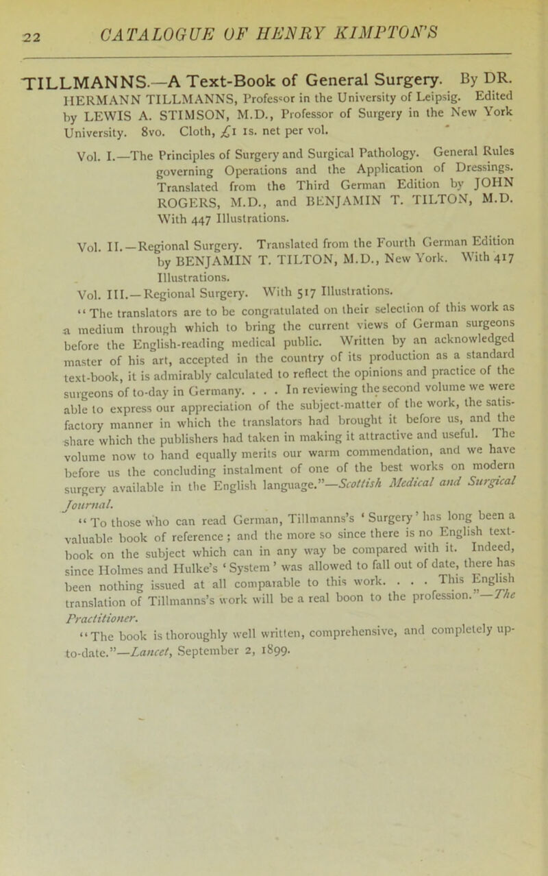 TILLMANNS.—A Text-Book of General Surgery. By DR. HERMANN TILLMANNS, Professor in the University of Leipsig. Edited by LEWIS A. STIMSON, M.D., Professor of Surgery in the New York University. 8vo. Cloth, £1 is. net per vol. Vol. I.—The Principles of Surgery and Surgical Pathology. General Rules governing Operations and the Application of Dressings. Translated from the Third German Edition by JOHN ROGERS, M.D., and BENJAMIN T. TILTON, M.D. With 447 Illustrations. Vol. II.—Regional Surgery. Translated from the Fourth German Edition by BENJAMIN T. TILTON, M.D., New York. With 417 Illustrations. Vol. III.—Regional Surgery. With 517 Illustrations. “ The translators are to be congratulated on their selection of this work as n medium through which to bring the current views of German surgeons before the English-reading medical public. Written by an acknowledged master of his art, accepted in the country of its production as a standard text-book, it is admirably calculated to reflect the opinions and practice of the surgeons of to-day in Germany. . . . In reviewing the second volume we were able to express our appreciation of the subject-matter of the work, the satis- factory manner in which the translators had brought it before us, and the share which the publishers had taken in making it attractive and useful. The volume now to hand equally merits our warm commendation, and we have before us the concluding instalment of one of the best works on modern surgery available in the English language.”—Scottish Medical and Surgical Journal. “ To those Who can read German, Tillmanns’s ‘ Surgery ’ has long been a valuable book of reference ; and the more so since there is no English text- book on the subject which can in any way be compared with it. Indeed, since Holmes and Hulke’s ‘ System ’ was allowed to fall out of date, there has been nothing issued at all comparable to this work. . . . This English translation of Tillmanns’s work will be a real boon to the profession. —The Practitioner. “The book is thoroughly well written, comprehensive, and completely up- to-date.”— Lancet, September 2, 1899.