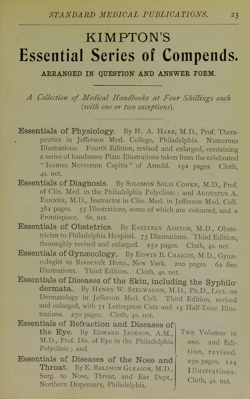 KIMPTON’S Essential Series of Compends. ARRANGED IN QUESTION AND ANSWER FORM. A Collection of Medical Handbooks at Four Shillings each (with one or tzvo exceptions'). Essentials of Physiology. By H. A. Hare, M.D., Prof. Thera- peutics in Jefferson Med. College, Philadelphia. Numerous Illustrations. Fourth Edition, revised and enlarged, containing a series of handsome Plate Illustrations taken from the celebrated “Icomes Nervorum Capitis” of Arnold. 192 pages. Cloth, 4s. net. Essentials of Diagnosis. By Solomon Solis Cohen, M.D., Prof, of Clin. Med. in the Philadelphia Polyclinic; and Augustus A. Eshner, M.D., Instructor in Clin. Med. in Jefferson Med. Coll. 382 pages. 55 Illustrations, some of which are coloured, and a Frontispiece. 6s. net. Essentials of Obstetrics. By Easterly Ashton, M.D., Obste- trician to Philadelphia Hospital. 75 Illustrations. Third Edition, thoroughly revised and enlarged. 252 pages. Cloth, 4s. net. Essentials of Gynaecology. By Edwin B. Craigin, M.D., Gyne- cologist to Roosevelt Hosp., New York. 200 pages. 62 fine Illustrations. Third Edition. Cloth, 4s. net. Essentials of Diseases of the Skin, including the Syphilo- dermata. By Henry W. Stelwagon, M.D., Ph.D., Lect. on Dermatology in Jefferson Med. Coll. Third Edition, revised and enlarged, with 71 Letterpress Cuts and 15 Half-Tone Illus- trations. 270 pages. Cloth, 4s. net. Essentials of Refraction and Diseases of the Eye. By Edward Jackson, A.M., M.D., Prof. Dis. of Eye in the Philadelphia Polyclinic; and Essentials of Diseases of the Nose and Throat. By E. Baldwin Gleason, M.D., Surg. to Nose, Throat, and Ear Dept., Northern Dispensary, Philadelphia. Two Volumes in one. 2nd Edi- tion, revised. 290 pages. 124 I Hustratioos.