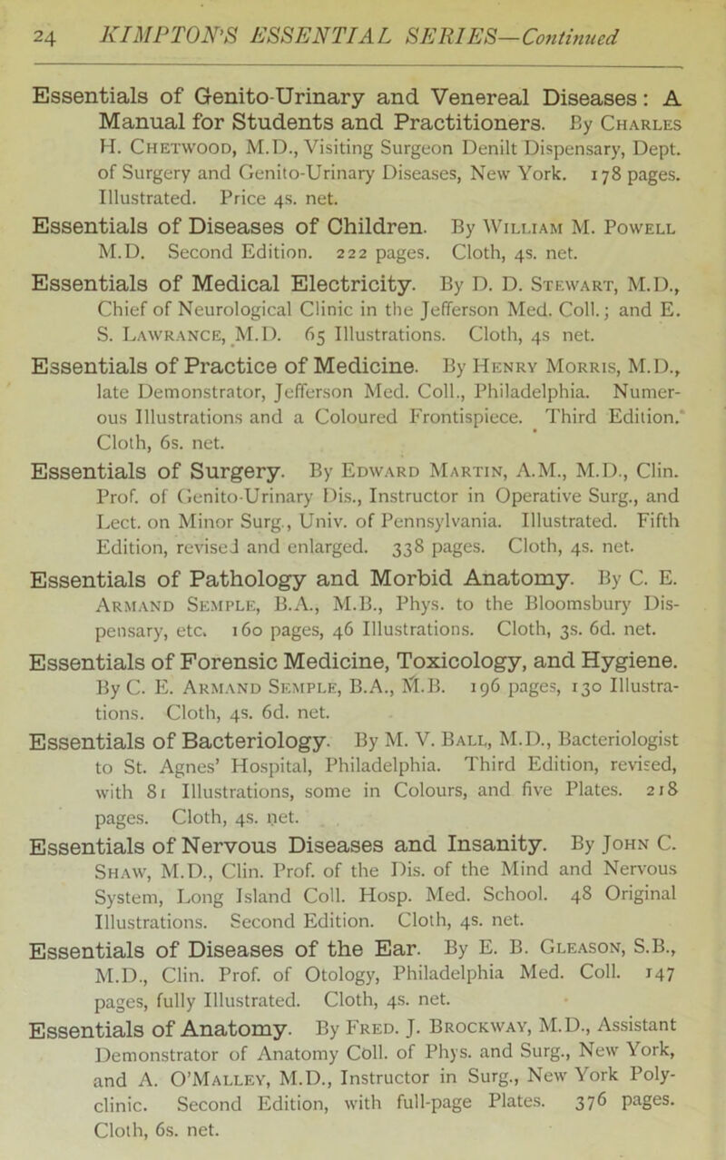 Essentials of Genito-Urinary and Venereal Diseases: A Manual for Students and Practitioners. By Charles H. Chetwood, M.D., Visiting Surgeon Denilt Dispensary, Dept, of Surgery and Genito-Urinary Diseases, New York. 178 pages. Illustrated. Price 4s. net. Essentials of Diseases of Children. By William M. Powell M.D. Second Edition. 222 pages. Cloth, 4s. net. Essentials of Medical Electricity. By D. D. Stewart, M.D., Chief of Neurological Clinic in the Jefferson Med. Coll.; and E. S. Lawrance, M.D. 65 Illustrations. Cloth, 4s net. Essentials of Practice of Medicine. By Henry Morris, M.D., late Demonstrator, Jefferson Med. Coll., Philadelphia. Numer- ous Illustrations and a Coloured Frontispiece. Third Edition.* Cloth, 6s. net. Essentials of Surgery. By Edward Martin, A.M., M.D., Clin. Prof, of Genito-Urinary Dis., Instructor in Operative Surg., and Lect. on Minor Surg., Univ. of Pennsylvania. Illustrated. Fifth Edition, revised and enlarged. 338 pages. Cloth, 4s. net. Essentials of Pathology and Morbid Anatomy. By C. E. Armand Semple, B.A., M.B., Phys. to the Bloomsbury Dis- pensary, etc. 160 pages, 46 Illustrations. Cloth, 3s. 6d. net. Essentials of Forensic Medicine, Toxicology, and Hygiene. By C. E. Armand Semple, B.A., KJ.B. 196 pages, 130 Illustra- tions. Cloth, 4s. 6d. net. Essentials of Bacteriology. By M. V. Ball, M.D., Bacteriologist to St. Agnes’ Hospital, Philadelphia. Third Edition, revised, with 81 Illustrations, some in Colours, and five Plates. 218 pages. Cloth, 4s. net. Essentials of Nervous Diseases and Insanity. By John C. Shaw, M.D., Clin. Prof, of the Dis. of the Mind and Nervous System, Long Island Coll. Hosp. Med. School. 48 Original Illustrations. Second Edition. Cloth, 4s. net. Essentials of Diseases of the Ear. By E. B. Gleason, S.B., M.D., Clin. Prof, of Otology, Philadelphia Med. Coll. 147 pages, fully Illustrated. Cloth, 4s. net. Essentials of Anatomy. By Fred. J. Brockway, M.D., Assistant Demonstrator of Anatomy Coll, of Phys. and Surg., New York, and A. O’Malley, M.D., Instructor in Surg., New York Poly- clinic. Second Edition, with full-page Plates. 376 pages.