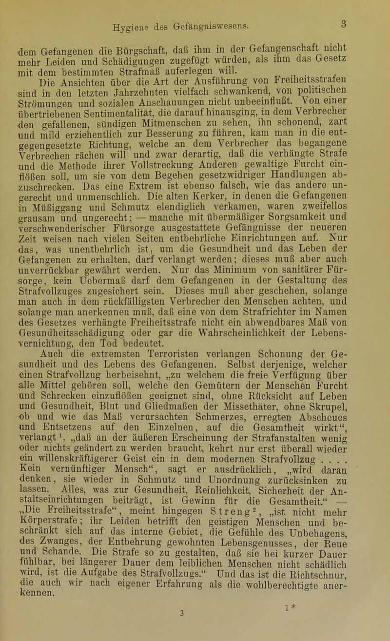 dem Gefangenen die Bürgschaft, daß ihm in der Gefangenschaft nicht mehr Leiden und Schädigungen zugefügt würden, als ihm das Gesetz mit dem bestimmten Strafmaß auferlegen will. Die Ansichten über die Art der Ausführung von Freiheitsstrafen sind in den letzten Jahrzehnten vielfach schwankend, von politischen Strömungen und sozialen Anschauungen nicht unbeeinflußt. Von einei übertriebenen Sentimentalität, die darauf hinausging, in dem Verbrecher den gefallenen, sündigen Mitmenschen zu sehen, ihn schonend, zart und mild erziehentlich zur Besserung zu führen, kam man in die ent- gegengesetzte Richtung, welche an dem Verbrecher das begangene Verbrechen rächen will und zwar derartig, daß die verhängte Strafe und die Methode ihrer Vollstreckung Anderen gewaltige Furcht ein- flößen soll, um sie von dem Begehen gesetzwidriger Handlungen ab- zuschrecken. Das eine Extrem ist ebenso falsch, wie das andere un- gerecht und unmenschlich. Die alten Kerker, in denen die Gefangenen in Müßiggang und Schmutz elendiglich verkamen, waren zweifellos grausam und ungerecht; — manche mit übermäßiger Sorgsamkeit und verschwenderischer Fürsorge ausgestattete Gefängnisse der neueren Zeit weisen nach vielen Seiten entbehrliche Einrichtungen auf. Nur das, was unentbehrlich ist, um die Gesundheit und das Leben der Gefangenen zu erhalten, darf verlangt werden; dieses muß aber auch unverrückbar gewährt werden. Nur das Minimum von sanitärer Für- sorge, kein Uebermaß darf dem Gefangenen in der Gestaltung des Strafvollzuges zugesichert sein. Dieses muß aber geschehen, solange man auch in dem rückfälligsten Verbrecher den Menschen achten, und solange man anerkennen muß, daß eine von dem Strafrichter im Namen des Gesetzes verhängte Freiheitsstrafe nicht ein abwendbares Maß von Gesundheitsschädigung oder gar die Wahrscheinlichkeit der Lebens- vernichtung, den Tod bedeutet. Auch die extremsten Terroristen verlangen Schonung der Ge- sundheit und des Lebens des Gefangenen. Selbst derjenige, welcher einen Strafvollzug herbeisehnt, „zu welchem die freie Verfügung über alle Mittel gehören soll, welche den Gemütern der Menschen Furcht und Schrecken einzuflößen geeignet sind, ohne Rücksicht auf Leben und Gesundheit, Blut und Gliedmaßen der Missethäter, ohne Skrupel, ob und wie das Maß verursachten Schmerzes, erregten Abscheues und Entsetzens auf den Einzelnen, auf die Gesamtheit wirkt“, verlangt1, „daß an der äußeren Erscheinung der Strafanstalten wenig oder nichts geändert zu werden braucht, kehrt nur erst überall wieder ein willenskräftigerer Geist ein in dem modernen Strafvollzug . . . . Kein vernünftiger Mensch“, sagt er ausdrücklich, „wird daran denken, sie wieder in Schmutz und Unordnung zurücksinken zu lassen. Alles, was zur Gesundheit, Reinlichkeit, Sicherheit der An- staltseinrichtungen beiträgt, ist Gewinn für die Gesamtheit.“ — „Die Freiheitsstrafe“, meint hingegen Streng2, „ist nicht mehr Körperstrafe; ihr Leiden betrifft den geistigen Menschen und be- schränkt sich auf das interne Gebiet, die Gefühle des Unbehagens, des Zwanges, der Entbehrung gewohnten Lebensgenusses, der Reue und Schande. Die Strafe so zu gestalten, daß sie bei kurzer Dauer fühlbar, bei längerer Dauer dem leiblichen Menschen nicht schädlich wird, ist die Aufgabe des Strafvollzugs.“ Und das ist die Richtschnur, die auch wir nach eigener Erfahrung als die wohlberechtigte aner- kennen. 3 1 *