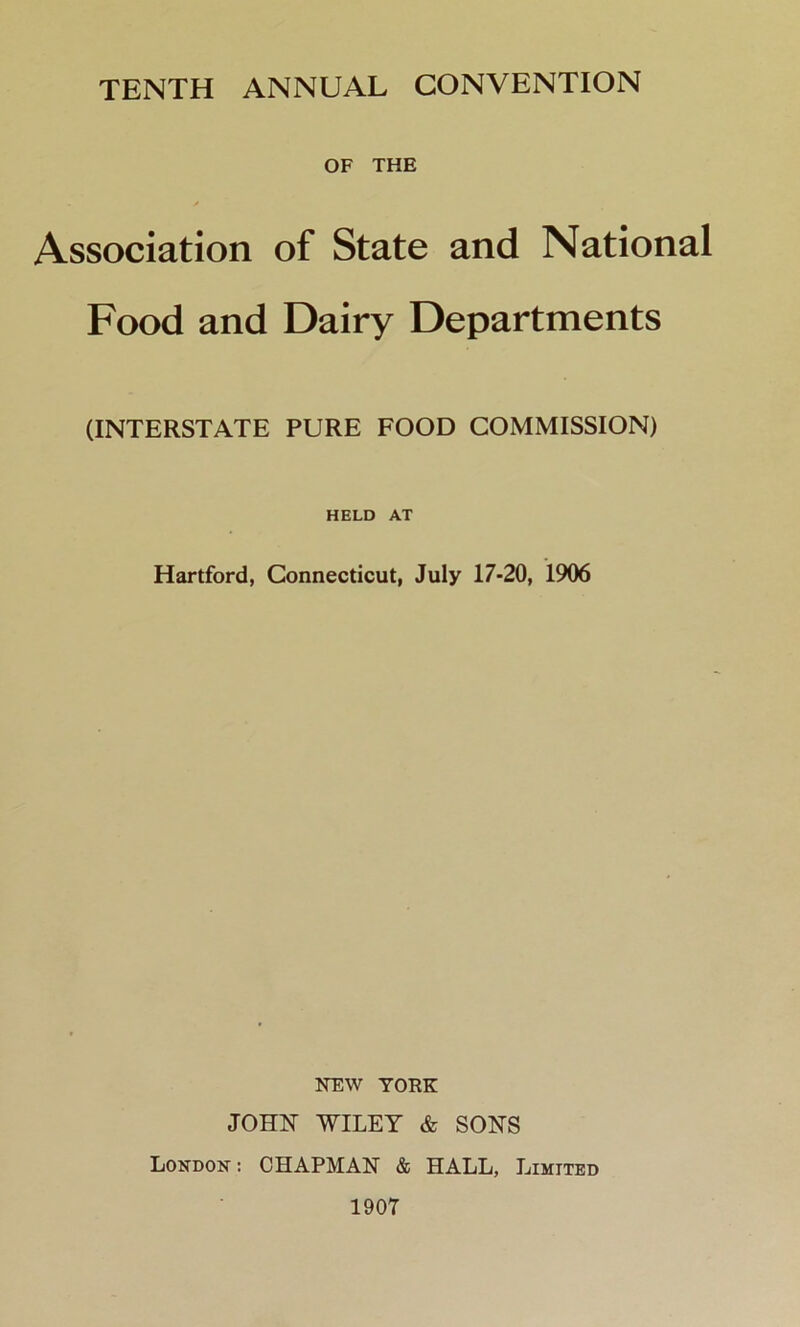 TENTH ANNUAL CONVENTION OF THE Association of State and National Food and Dairy Departments (INTERSTATE PURE FOOD COMMISSION) HELD AT Hartford, Connecticut, July 17-20, 1906 NEW YORK JOHN WILEY & SONS London- : CHAPMAN & HALL, Limited 1907