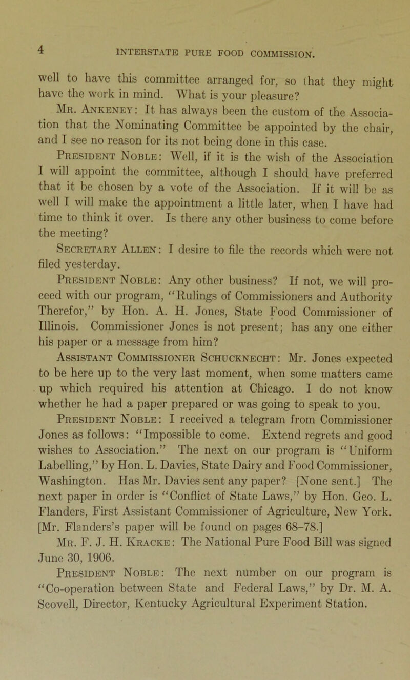 well to have this committee arranged for, so that they might have the work in mind. What is your pleasure? Mr. Ankeney: It has always been the custom of the Associa- tion that the Nominating Committee be appointed by the chair, and I see no reason for its not being done in this case. President Noble: Well, if it is the wish of the Association I will appoint the committee, although I should have preferred that it be chosen by a vote of the Association. If it will be as well I will make the appointment a little later, when I have had time to think it over. Is there any other business to come before the meeting? Secretary Allen: I desire to file the records which were not filed yesterday. President Noble: Any other business? If not, we will pro- ceed with our program, “Rulings of Commissioners and Authority Therefor,” by Hon. A. H. Jones, State Food Commissioner of Illinois. Commissioner Jones is not present; has any one either his paper or a message from him? Assistant Commissioner Schucknecht: Mr. Jones expected to be here up to the very last moment, when some matters came up which required his attention at Chicago. I do not know whether he had a paper prepared or was going to speak to you. President Noble: I received a telegram from Commissioner Jones as follows: “Impossible to come. Extend regrets and good wishes to Association.” The next on our program is “Uniform Labelling,” by Hon. L. Davies, State Dairy and Food Commissioner, Washington. Has Mr. Davies sent any paper? [None sent.] The next paper in order is “Conflict of State Laws,” by Hon. Geo. L. Flanders, First Assistant Commissioner of Agriculture, New York. [Mr. Flanders’s paper will be found on pages 68-78.] Mr. F. J. H. Ivracke: The National Pure Food Bill was signed June 30, 1906. President Noble: The next number on our program is “Co-operation between State and Federal Laws,” by Dr. M. A. Scovell, Director, Kentucky Agricultural Experiment Station.