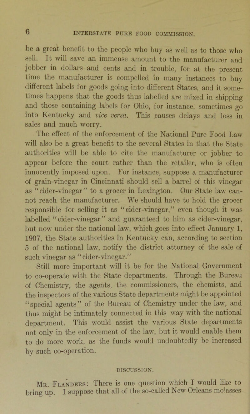 be a great benefit to the people who buy as well as to those who sell. It will save an immense amount to the manufacturer and jobber in dollars and cents and in trouble, for at the present time the manufacturer is compelled in many instances to buy different labels for goods going into different States, and it some- times happens that the goods thus labelled are mixed in shipping and those containing labels for Ohio, for instance, sometimes go into Kentucky ami vice versa. This causes delays and loss in sales and much worry. The effect of the enforcement of the National Pure Food Law will also be a great benefit to the several States in that the State authorities will be able to cite the manufacturer or jobber to appear before the court rather than the retailer, who is often innocently imposed upon. For instance, suppose a manufacturer of grain-vinegar in Cincinnati should sell a barrel of this vinegar as cider-vinegar” to a grocer in Lexington. Our State law can- not reach the manufacturer. We should have to hold the grocer responsible for selling it as cider-vinegar,” even though it was labelled  cider-vinegar ” and guaranteed to him as cider-vinegar, but now under the national law, which goes into effect January 1, 1907, the State authorities in Kentucky can, according to section 5 of the national law, notify the district attorney of the sale of such vinegar as cider-vinegar.” Still more important will it be for the National Government to co-operate with the State departments. Through the Bureau of Chemistry, the agents, the commissioners, the chemists, and the inspectors of the various State departments might be appointed special agents” of the Bureau of Chemistry under the law, and thus might be intimately connected in this way with the national department. This would assist the various State departments not only in the enforcement of the law, but it would enable them to do more work, as the funds would undoubtedly be increased by such co-operation. DISCUSSION. Mr. Flanders: There is one question which I would like to bring up. I suppose that all of the so-called New Orleans molasses