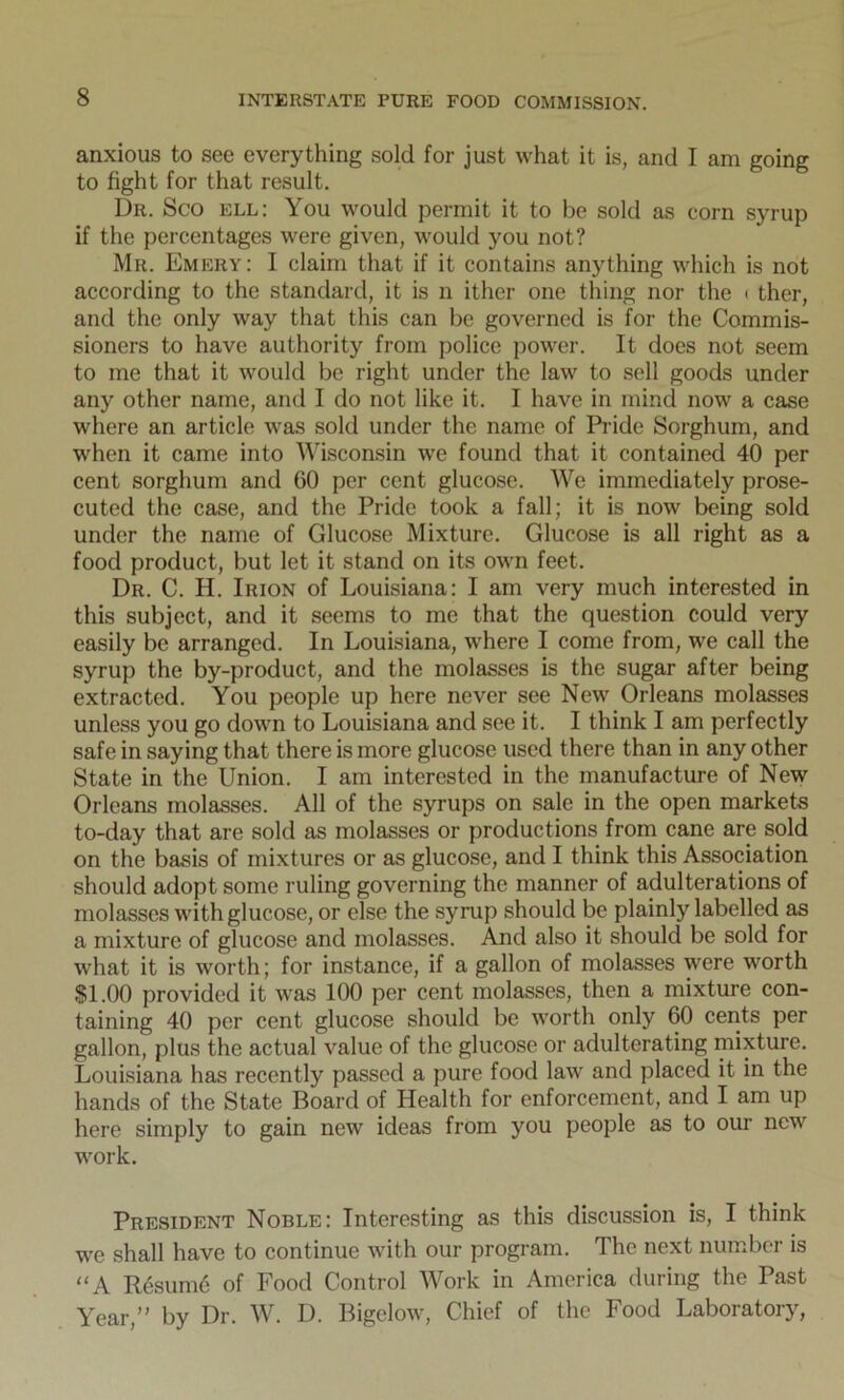 anxious to see everything sold for just what it is, and I am going to fight for that result. Dr. Sco ell: You would permit it to be sold as corn syrup if the percentages were given, would you not? Mr. Emery: I claim that if it contains anything which is not according to the standard, it is n ither one thing nor the < ther, and the only way that this can be governed is for the Commis- sioners to have authority from police power. It docs not seem to me that it would be right under the law to sell goods under any other name, and I do not like it. I have in mind now a case where an article was sold under the name of Pride Sorghum, and when it came into Wisconsin we found that it contained 40 per cent sorghum and 60 per cent glucose. We immediately prose- cuted the case, and the Pride took a fall; it is now being sold under the name of Glucose Mixture. Glucose is all right as a food product, but let it stand on its own feet. Dr. C. H. Irion of Louisiana: I am very much interested in this subject, and it seems to me that the question could very easily be arranged. In Louisiana, where I come from, we call the syrup the by-product, and the molasses is the sugar after being extracted. You people up here never see New Orleans molasses unless you go down to Louisiana and see it. I think I am perfectly safe in saying that there is more glucose used there than in any other State in the Union. I am interested in the manufacture of New Orleans molasses. All of the syrups on sale in the open markets to-day that are sold as molasses or productions from cane are sold on the basis of mixtures or as glucose, and I think this Association should adopt some ruling governing the manner of adulterations of molasses with glucose, or else the sy nip should be plainly labelled as a mixture of glucose and molasses. And also it should be sold for what it is worth; for instance, if a gallon of molasses were worth $1.00 provided it was 100 per cent molasses, then a mixture con- taining 40 per cent glucose should be worth only 60 cents per gallon, plus the actual value of the glucose or adulterating mixture. Louisiana has recently passed a pure food law and placed it in the hands of the State Board of Health for enforcement, and I am up here simply to gain new ideas from you people as to our new work. President Noble: Interesting as this discussion is, I think we shall have to continue with our program. The next number is “A R6sum6 of Food Control Work in America during the Past Year,” by Dr. W. D. Bigelow, Chief of the Food Laboratory,