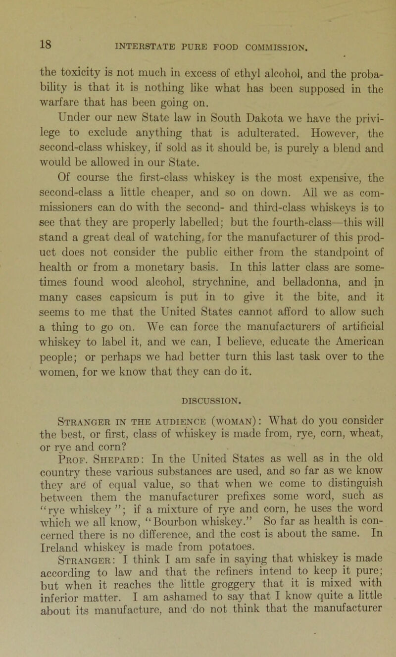 the toxicity is not much in excess of ethyl alcohol, and the proba- bility is that it is nothing like what has been supposed in the warfare that has been going on. Lnder our new State law in South Dakota we have the privi- lege to exclude anything that is adulterated. However, the second-class whiskey, if sold as it should be, is purely a blend and would be allowed in our State. Of course the first-class whiskey is the most expensive, the second-class a little cheaper, and so on down. Ail we as com- missioners can do with the second- and third-class whiskeys is to see that they are properly labelled; but the fourth-class—this will stand a great deal of watching, for the manufacturer of this prod- uct does not consider the public either from the standpoint of health or from a monetary basis. In this latter class are some- times found wood alcohol, strychnine, and belladonna, and in many cases capsicum is put in to give it the bite, and it seems to me that the United States cannot afford to allow such a thing to go on. We can force the manufacturers of artificial whiskey to label it, and we can, I believe, educate the American people; or perhaps we had better turn this last task over to the women, for we know that they can do it. DISCUSSION. Stranger in the audience (woman) : What do you consider the best, or first, class of whiskey is made from, rye, corn, wheat, or rye and corn? Prof. Shepard: In the United States as well as in the old country these various substances are used, and so far as we know they are of equal value, so that when we come to distinguish between them the manufacturer prefixes some word, such as “rye whiskey ”; if a mixture of rye and corn, he uses the word which we all know, “Bourbon whiskey.” So far as health is con- cerned there is no difference, and the cost is about the same. In Ireland whiskey is made from potatoes. Stranger: I think I am safe in saying that whiskey is made according to law and that the refiners intend to keep it pure; but when it reaches the little groggery that it is mixed with inferior matter. I am ashamed to say that I know quite a little about its manufacture, and do not think that the manufacturer