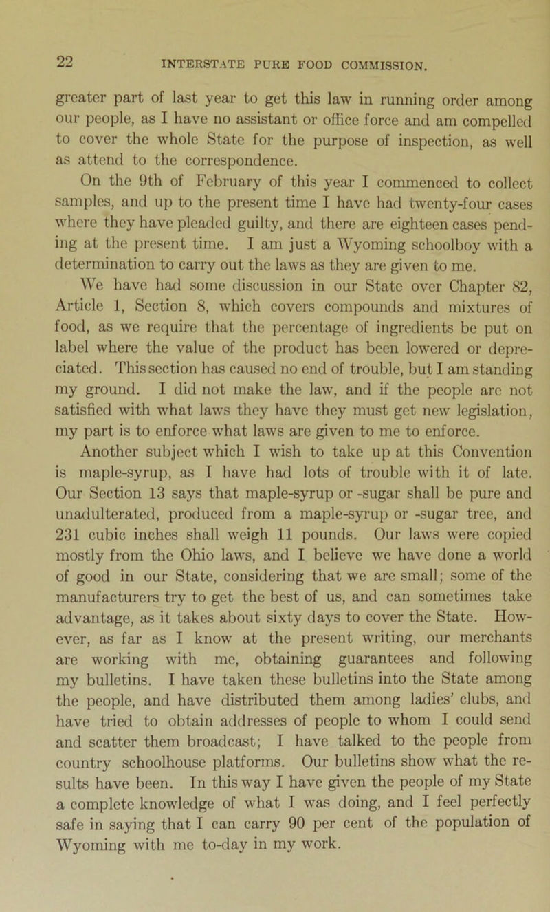 greater part of last year to get this law in running order among our people, as I have no assistant or office force and am compelled to cover the whole State for the purpose of inspection, as well as attend to the correspondence. On the 9th of February of this year I commenced to collect samples, and up to the present time I have had twenty-four cases where they have pleaded guilty, and there are eighteen cases pend- ing at the present time. I am just a Wyoming schoolboy with a determination to carry out the laws as they are given to me. We have had some discussion in our State over Chapter 82, Article 1, Section 8, which covers compounds and mixtures of food, as we require that the percentage of ingredients be put on label where the value of the product has been lowered or depre- ciated. This section has caused no end of trouble, but I am standing my ground. I did not make the law, and if the people are not satisfied with what laws they have they must get new legislation, my part is to enforce what laws are given to me to enforce. Another subject which I wish to take up at this Convention is maple-syrup, as I have had lots of trouble with it of late. Our Section 13 says that maple-syrup or -sugar shall be pure and unadulterated, produced from a maple-syrup or -sugar tree, and 231 cubic inches shall weigh 11 pounds. Our laws were copied mostly from the Ohio laws, and I believe we have done a world of good in our State, considering that we are small; some of the manufacturers try to get the best of us, and can sometimes take advantage, as it takes about sixty days to cover the State. How- ever, as far as I know at the present writing, our merchants are working with me, obtaining guarantees and following my bulletins. I have taken these bulletins into the State among the people, and have distributed them among ladies’ clubs, and have tried to obtain addresses of people to whom I could send and scatter them broadcast; I have talked to the people from country schoolhouse platforms. Our bulletins show what the re- sults have been. In this way I have given the people of my State a complete knowledge of what I was doing, and I feel perfectly safe in saying that I can carry 90 per cent of the population of Wyoming with me to-day in my work.