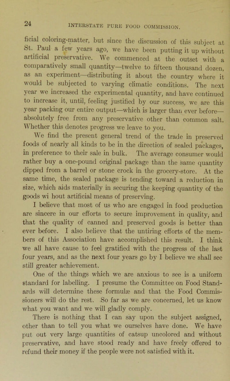 ficial coloring-matter, but since the discussion of this subject at St. Paul a lew years ago, we have been putting it up without artificial preservative. We commenced at the outset with a comparatively small quantity—twelve to fifteen thousand dozen, as an expeiimont distributing it about the country where it would be subjected to varying climatic conditions. The next year we increased the experimental quantity, and have continued to increase it, until, feeling justified by our success, we are this year packing our entire output—which is larger than ever before— absolutely free from any preservative other than common salt. Whether this denotes progress we leave to you. We find the present general trend of the trade in preserved foods of nearly all kinds to be in the direction of sealed packages, in preference to their sale in bulk. The average consumer would rather buy a one-pound original package than the same quantity dipped from a barrel or stone crock in the grocery-store. At the same time, the sealed package is tending toward a reduction in size, which aids materially in securing the keeping quantity of the goods wi hout artificial means of preserving. I believe that most of us who are engaged in food production are sincere in our efforts to secure improvement in quality, and that the quality of canned and preserved goods is better than ever before. I also believe that the untiring efforts of the mem- bers of this Association have accomplished this result. I think we all have cause to feel gratified with the progress of the last four years, and as the next four years go by I believe we shall see still greater achievement. One of the things which we are anxious to see is a uniform standard for labelling. I presume the Committee on Food Stand- ards will determine these formula) and that the Food Commis- sioners will do the rest. So far as we are concerned, let us know what you want and we will gladly comply. There is nothing that I can say upon the subject assigned, other than to tell you what we ourselves have done. We have put out very large quantities of catsup uncolored and without preservative, and have stood ready and have freely offered to refund their money if the people were not satisfied with it.