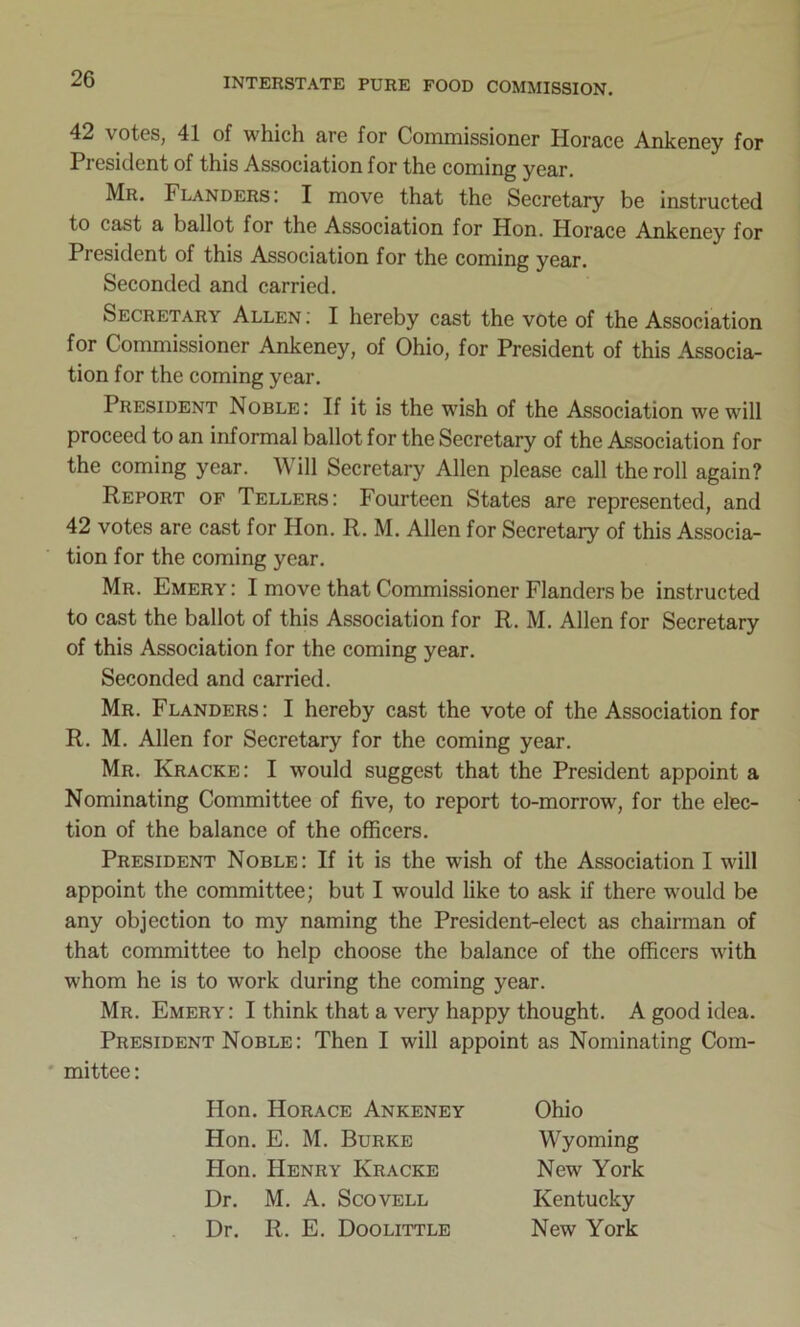 42 \ otes, 41 of which arc for Commissioner Horace Ankeney for President of this Association for the coming year. Mr. Flanders: I move that the Secretary be instructed to cast a ballot for the Association for Hon. Horace Ankeney for President of this Association for the coming year. Seconded and carried. Secretary Allen : I hereby cast the vote of the Association for Commissioner Ankeney, of Ohio, for President of this Associa- tion for the coming year. President Noble: If it is the wish of the Association we will proceed to an informal ballot for the Secretary of the Association for the coming year. Will Secretary Allen please call the roll again? Report of Tellers: Fourteen States are represented, and 42 votes are cast for Hon. R. M. Allen for Secretary of this Associa- tion for the coming year. Mr. Emery: I move that Commissioner Flanders be instructed to cast the ballot of this Association for R. M. Allen for Secretary of this Association for the coming year. Seconded and carried. Mr. Flanders: I hereby cast the vote of the Association for R. M. Allen for Secretary for the coming year. Mr. Kracke: I would suggest that the President appoint a Nominating Committee of five, to report to-morrow, for the elec- tion of the balance of the officers. President Noble: If it is the wish of the Association I will appoint the committee; but I would like to ask if there would be any objection to my naming the President-elect as chairman of that committee to help choose the balance of the officers with whom he is to work during the coming year. Mr. Emery: I think that a very happy thought. A good idea. President Noble: Then I will appoint as Nominating Com- mittee: Hon. Horace Ankeney Ohio Hon. E. M. Burke Wyoming Hon. Henry Kracke New York Dr. M. A. Scovell Kentucky Dr. R. E. Doolittle New York