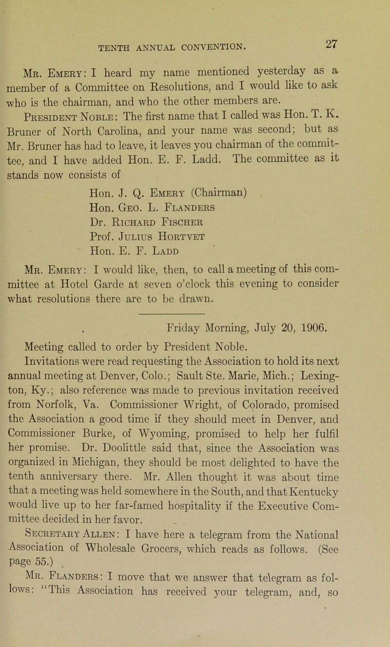 Mr. Emery: I heard my name mentioned yesterday as a member of a Committee on Resolutions, and I would like to ask who is the chairman, and who the other members are. President Noble: The first name that I called was Hon. T. K. Bruner of North Carolina, and your name was second; but as Mr. Bruner has had to leave, it leaves you chairman of the commit- tee, and I have added Hon. E. F. Ladd. The committee as it stands now consists of Hon. J. Q. Emery (Chairman) Hon. Geo. L. Flanders Dr. Richard Fischer Prof. Julius Hortvet Hon. E. F. Ladd Mr. Emery: I would like, then, to call a meeting of this com- mittee at Hotel Garde at seven o’clock this evening to consider what resolutions there are to be drawn. Friday Morning, July 20, 1906. Meeting called to order by President Noble. Invitations were read requesting the Association to hold its next annual meeting at Denver, Colo.; Sault Ste. Marie, Mich.; Lexing- ton, Ky.; also reference was made to previous invitation received from Norfolk, Va. Commissioner Wright, of Colorado, promised the Association a good time if they should meet in Denver, and Commissioner Burke, of Wyoming, promised to help her fulfil her promise. Dr. Doolittle said that, since the Association was organized in Michigan, they should be most delighted to have the tenth anniversary there. Mr. Allen thought it was about time that a meeting was held somewhere in the South, and that Kentucky would live up to her far-famed hospitality if the Executive Com- mittee decided in her favor. Secretary Allen: I have here a telegram from the National Association of Wholesale Grocers, which reads as follows. (See page 55.) . Mr. Flanders: I move that we answer that telegram as fol- lows: “This Association has received your telegram, and, so