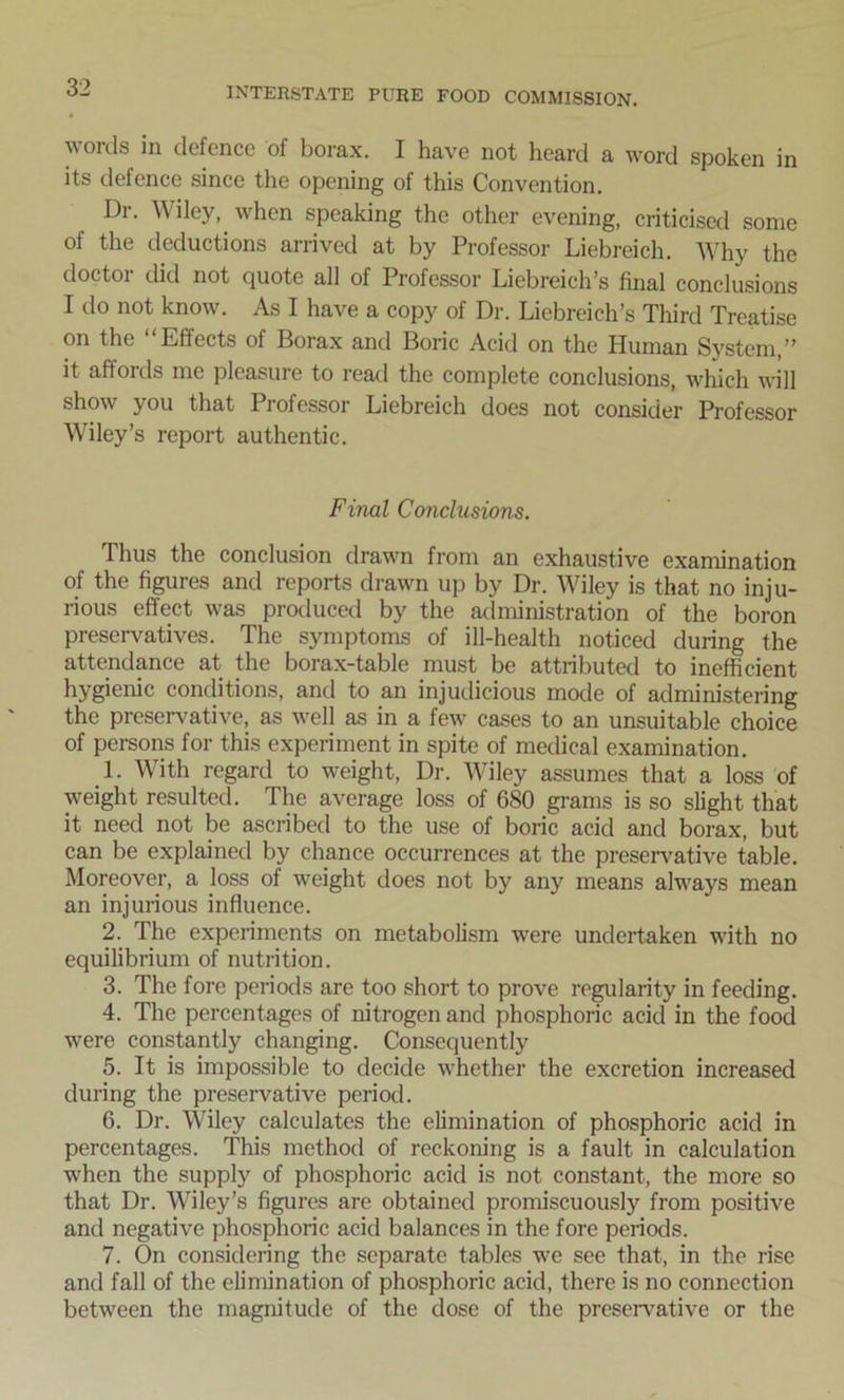 words in defence of borax. I have not heard a word spoken in its defence since the opening of this Convention. Dr. Wiley, when speaking the other evening, criticised some of the deductions arrived at by Professor Liebreich. Why the doctor did not quote all of Professor Liebreich’s final conclusions I do not know. As I have a copy of Dr. Liebreich’s Third Treatise on the “Effects of Borax and Boric Acid on the Human System,” it affords me pleasure to read the complete conclusions, which will show you that Professor Liebreich does not consider Professor Wiley’s report authentic. Final Conclusions. Thus the conclusion drawn from an exhaustive examination of the figures and reports drawn up by Dr. Wiley is that no inju- rious effect was produced by the administration of the boron preservatives. The symptoms of ill-health noticed during the attendance at the borax-table must be attributed to inefficient hygien^c conditions, and to an injudicious mode of administering the preservative, as well as in a few cases to an unsuitable choice of persons for this experiment in spite of medical examination. 1. With regard to weight, Dr. Wiley assumes that a loss of weight resulted. The average loss of 680 grams is so slight that it need not be ascribed to the use of boric acid and borax, but can be explained by chance occurrences at the preservative table. Moreover, a loss of weight does not by any means always mean an injurious influence. 2. The experiments on metabolism were undertaken with no equilibrium of nutrition. 3. The fore periods are too short to prove regularity in feeding. 4. The percentages of nitrogen and phosphoric acid in the food were constantly changing. Consequently 5. It is impossible to decide whether the excretion increased during the preservative period. 6. Dr. Wiley calculates the elimination of phosphoric acid in percentages. This method of reckoning is a fault in calculation when the supply of phosphoric acid is not constant, the more so that Dr. Wiley’s figures are obtained promiscuously from positive and negative phosphoric acid balances in the fore periods. 7. On considering the separate tables we see that, in the rise and fall of the elimination of phosphoric acid, there is no connection between the magnitude of the dose of the preservative or the