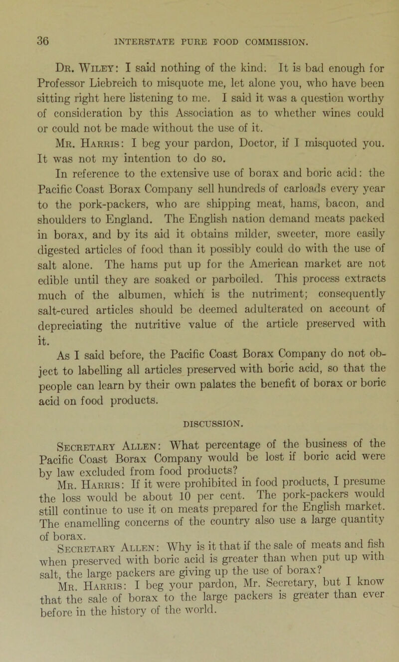 Dr. Wiley: I said nothing of the kind. It is bad enough for Professor Liebreich to misquote me, let alone you, who have been sitting right here listening to me. I said it was a question worthy of consideration by this Association as to whether wines could or could not be made without the use of it. Mr. Harris: I beg your pardon, Doctor, if I misquoted you. It was not my intention to do so. In reference to the extensive use of borax and boric acid: the Pacific Coast Borax Company sell hundreds of carloads every year to the pork-packers, who are shipping meat, hams, bacon, and shoulders to England. The English nation demand meats packed in borax, and by its aid it obtains milder, sweeter, more easily digested articles of food than it possibly could do with the use of salt alone. The hams put up for the American market are not edible until they are soaked or parboiled. This process extracts much of the albumen, which is the nutriment; consequently salt-cured articles should be deemed adulterated on account of depreciating the nutritive value of the article preserved with it. As I said before, the Pacific Coast Borax Company do not ob- ject to labelling all articles preserved with boric acid, so that the people can learn by their own palates the benefit of borax or boric acid on food products. DISCUSSION. Secretary Allen : What percentage of the business of the Pacific Coast Borax Company would be lost if boric acid were by law excluded from food products? Mr. Harris: If it were prohibited in food products, I presume the loss would be about 10 per cent. The pork-packers would still continue to use it on meats prepared for the English market. The enamelling concerns of the country also use a large quantity of borax. Secretary Allen : Why is it that if the sale of meats and nsh when preserved with boric acid is greater than when put up with salt, the large packers are giving up the use of borax? Mr. Harris: I beg your pardon, Mr. Secretary, but I know that the sale of borax to the large packers is greater than ever before in the history of the world.