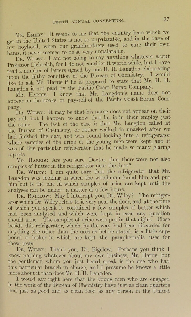 Mr. Emery: It seems to me that the country ham which we get in the United States is not so unpalatable, and in the (lays of my boyhood, when our grandmothers used to cure their own hams, it never seemed to be so very unpalatable. Dr. Wiley: I am not going to say anything whatever about Professor Liebreich, for I do not consider it worth while, but I have read a number of letters signed by one H. H. Langdon elaborating upon the filthy condition of the Bureau of Chemistry. I would like to ask Mr. Harris if he is prepared to state that Mr. H. H. Langdon is not paid by the Pacific Coast Borax Company. Mr. Harris: I know that Mr. Langdon’s name does not appear on the books or pay-roll of the Pacific Coast Boiax Com- pany. Dr. Wiley : It may be that his name docs not appear on their pay-roll, but I happen to know that he is in their employ just the same. The fact of the case is that Mr. Langdon called at the Bureau of Chemistry, or rather walked in unasked after we had finished the day, and was found looking into a refrigerator where samples of the urine of the young men were kept, and it was of this particular refrigerator that he made so many glaring reports. Mr. Harris: Are you sure, Doctor, that there were not also samples of butter in the refrigerator near the door? Dr. Wiley: I am quite sure that the refrigerator that Mr. Langdon was looking in when the watchman found him and put him out is the one in which samples of urine are kept until the analyses can be made—a matter of a few hours. Dr. Bigelow: May I interrupt you, Dr. Wiley? The refriger- ator which Dr. Wiley refers to is very near the door, and at the time of which you speak it contained a few samples of butter which had been analyzed and which were kept in case any question should arise. The samples of urine were put in that night. Close beside this refrigerator, which, by the way, had been discarded for anything else other than the uses as before stated, is a little cup- board or locker in which are kept the paraphernalia used for these tests. Dr. Wiley: Thank you, Dr. Bigelow. Perhaps you think I know nothing whatever about my own business, Mr. Harris, but the gentleman whom you just heard speak is the one who had this particular branch in charge, and I presume he knows a little more about it than does Mr. H. H. Langdon. I would say right here that the young men who are engaged in the work of the Bureau of Chemistry have just as clean quarters and just as good and as clean food as any person in the United