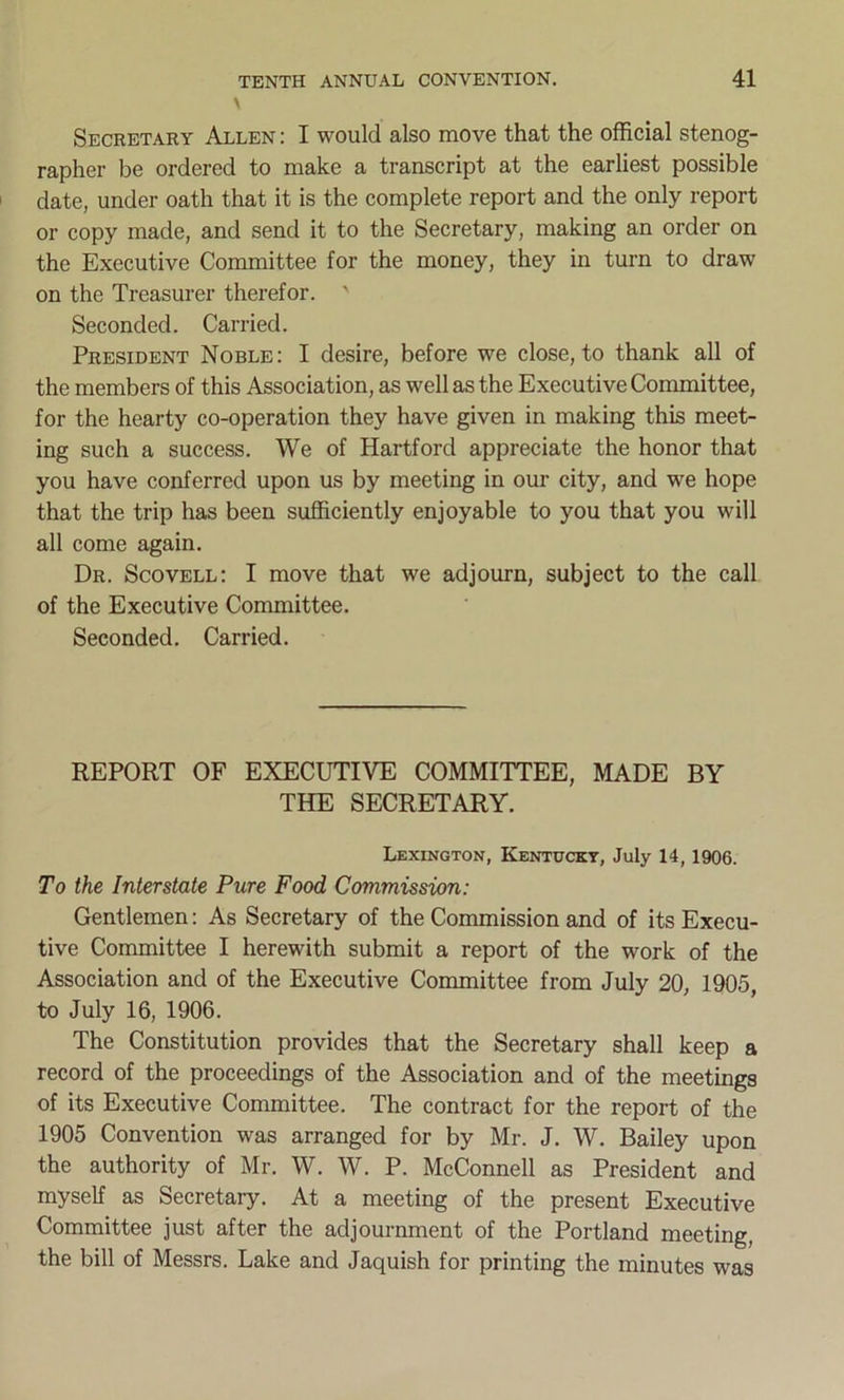 \ Secretary Allen : I would also move that the official stenog- rapher be ordered to make a transcript at the earliest possible date, under oath that it is the complete report and the only report or copy made, and send it to the Secretary, making an order on the Executive Committee for the money, they in turn to draw on the Treasurer therefor. ' Seconded. Carried. President Noble: I desire, before we close, to thank all of the members of this Association, as well as the Executive Committee, for the hearty co-operation they have given in making this meet- ing such a success. We of Hartford appreciate the honor that you have conferred upon us by meeting in our city, and we hope that the trip has been sufficiently enjoyable to you that you will all come again. Dr. Scovell: I move that we adjourn, subject to the call of the Executive Committee. Seconded. Carried. REPORT OF EXECUTIVE COMMITTEE, MADE BY THE SECRETARY. Lexington, Kentucky, July 14, 1906. To the Interstate Pure Food Commission: Gentlemen: As Secretary of the Commission and of its Execu- tive Committee I herewith submit a report of the work of the Association and of the Executive Committee from July 20, 1905, to July 16, 1906. The Constitution provides that the Secretary shall keep a record of the proceedings of the Association and of the meetings of its Executive Committee. The contract for the report of the 1905 Convention was arranged for by Mr. J. W. Bailey upon the authority of Mr. W. W. P. McConnell as President and myself as Secretary. At a meeting of the present Executive Committee just after the adjournment of the Portland meeting, the bill of Messrs. Lake and Jaquish for printing the minutes was