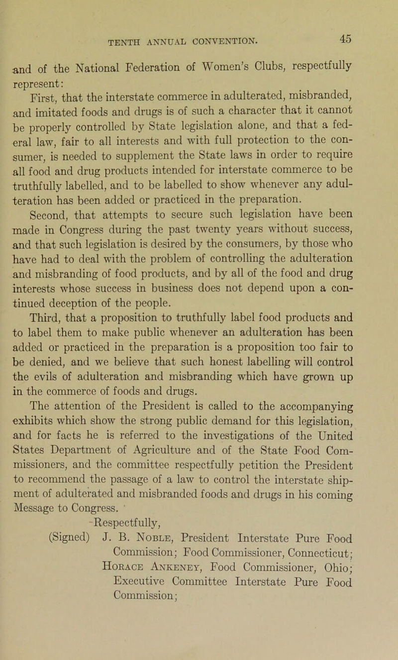 and of the National Federation of Women’s Clubs, respectfully represent: First, that the interstate commerce in adulterated, misbranded, and imitated foods and drugs is of such a character that it cannot be properly controlled by State legislation alone, and that a fed- eral law, fair to all interests and with full protection to the con- sumer, is needed to supplement the State laws in order to require all food and drug products intended for interstate commerce to be truthfully labelled, and to be labelled to show whenever any adul- teration has been added or practiced in the preparation. Second, that attempts to secure such legislation have been made in Congress during the past twenty years without success, and that such legislation is desired by the consumers, by those who have had to deal with the problem of controlling the adulteration and misbranding of food products, and by all of the food and drug interests whose success in business does not depend upon a con- tinued deception of the people. Third, that a proposition to truthfully label food products and to label them to make public whenever an adulteration has been added or practiced in the preparation is a proposition too fair to be denied, and we believe that such honest labelling will control the evils of adulteration and misbranding which have grown up in the commerce of foods and drugs. The attention of the President is called to the accompanying exhibits which show the strong public demand for this legislation, and for facts he is referred to the investigations of the United States Department of Agriculture and of the State Food Com- missioners, and the committee respectfully petition the President to recommend the passage of a law to control the interstate ship- ment of adulterated and misbranded foods and drugs in his coming Message to Congress. • Respectfully, (Signed) J. B. Noble, President Interstate Pure Food Commission; Food Commissioner, Connecticut; Horace Ankeney, Food Commissioner, Ohio; Executive Committee Interstate Pure Food Commission;