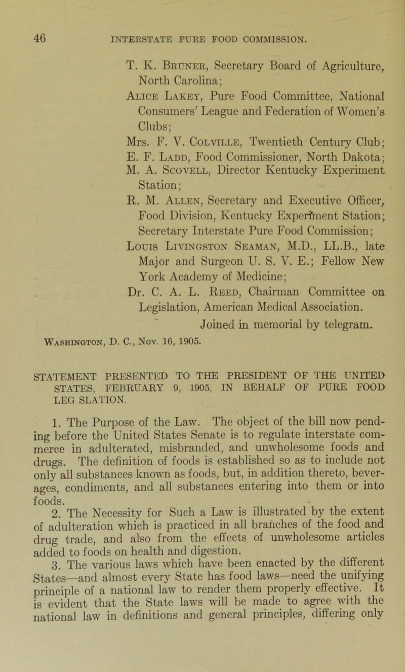 T. K. Bruner, Secretary Board of Agriculture, North Carolina; Alice Lakey, Pure Food Committee, National Consumers’ League and Federation of Women’s Clubs; Mrs. F. V. Colville, Twentieth Century Club; E. F. Ladd, Food Commissioner, North Dakota; M. A. Scovell, Director Kentucky Experiment Station; R. M. Allen, Secretary and Executive Officer, Food Division, Kentucky Experiment Station; Secretary Interstate Pure Food Commission; Louis Livingston Seaman, M.D., LL.B., late Major and Surgeon U. S. V. E.; Fellow New York Academy of Medicine; Dr. C. A. L. Reed, Chairman Committee on Legislation, American Medical Association. Joined in memorial by telegram. Washington, D. C., Nov. 16, 1905. STATEMENT PRESENTED TO THE PRESIDENT OF THE UNITED STATES, FEBRUARY 9, 1905, IN BEHALF OF PURE FOOD LEG SLATION. 1. The Purpose of the Law. The object of the bill now pend- ing before the United States Senate is to regulate interstate com- merce in adulterated, misbranded, and unwholesome foods and drugs. The definition of foods is established so as to include not only all substances known as foods, but, in addition thereto, bever- ages, condiments, and all substances entering into them or into foods. 2. The Necessity for Such a Law is illustrated by the extent of adulteration which is practiced in all branches of the food and drug trade, and also from the effects of unwholesome articles added to foods on health and digestion. 3. The various laws which have been enacted by the different States—and almost every State has food laws—need the unifying principle of a national law to render them properly effective. It is evident that the State laws will be made to agree with the national law in definitions and general principles, differing only