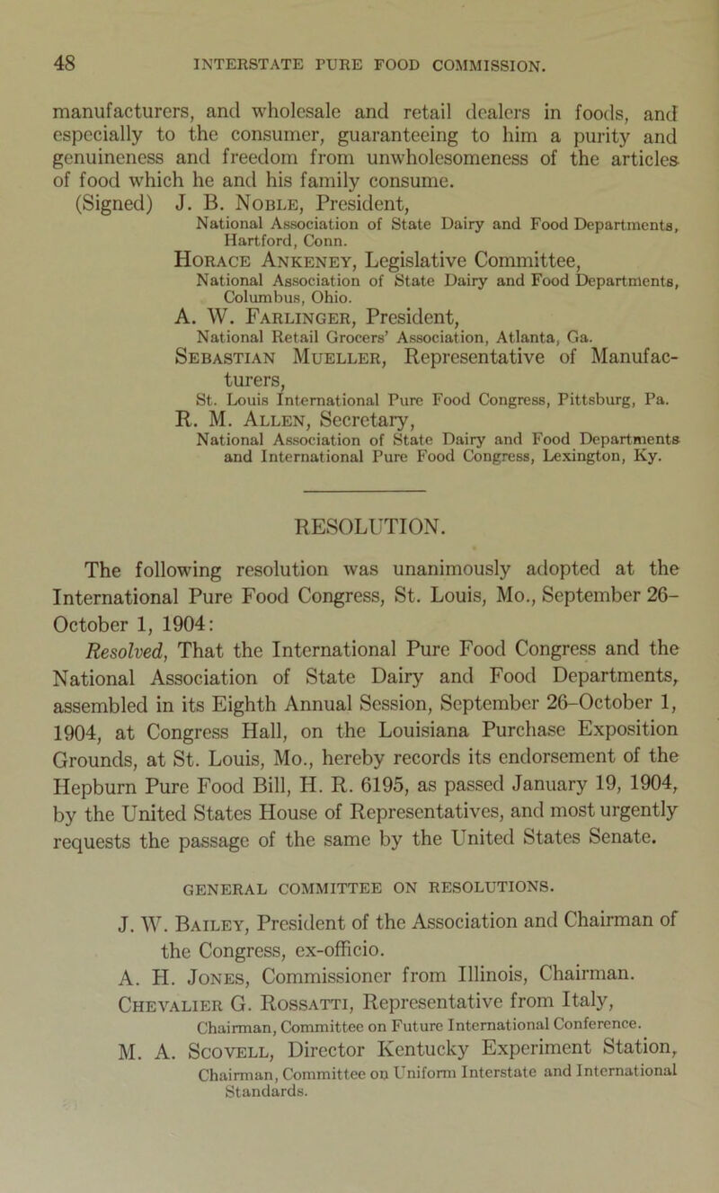 manufacturers, and wholesale and retail dealers in foods, and especially to the consumer, guaranteeing to him a purity and genuineness anti freedom from unwholesomeness of the articles of food which he anti his family consume. (Signed) J. B. Noble, President, National Association of State Dairy and Food Departments, Hartford, Conn. PIorace Ankeney, Legislative Committee, National Association of State Dairy and Food Departments, Columbus, Ohio. A. W. Farlinger, President, National Retail Grocers’ Association, Atlanta, Ga. Sebastian Mueller, Representative of Manufac- turers, St. Louis International Pure Food Congress, Pittsburg, Pa. R. M. Allen, Secretary, National Association of State Dairy and Food Departments and International Pure Food Congress, Lexington, Ivy. RESOLUTION. The following resolution was unanimously adopted at the International Pure Food Congress, St. Louis, Mo., September 26- October 1, 1904: Resolved, That the International Pure Food Congress and the National Association of State Dairy and Food Departments, assembled in its Eighth Annual Session, September 26-October 1, 1904, at Congress Hall, on the Louisiana Purchase Exposition Grounds, at St. Louis, Mo., hereby records its endorsement of the Hepburn Pure Food Bill, H. R. 6195, as passed January 19, 1904, by the United States House of Representatives, and most urgently requests the passage of the same by the United States Senate. GENERAL COMMITTEE ON RESOLUTIONS. J. W. Bailey, President of the Association and Chairman of the Congress, ex-officio. A. H. Jones, Commissioner from Illinois, Chairman. Chevalier G. Rossatti, Representative from Italy, Chairman, Committee on Future International Conference. M. A. Scovell, Director Kentucky Experiment Station, Chairman, Committee on Uniform Interstate and International Standards.