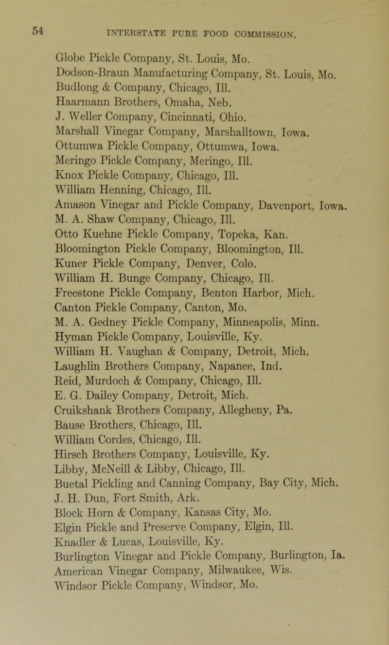 Globe Pickle Company, St. Louis, Mo. Dodson-Braun Manufacturing Company, St. Louis, Mo. Budlong & Company, Chicago, 111. Haarmann Brothers, Omaha, Neb. J. Weller Company, Cincinnati, Ohio. Marshall Vinegar Company, Marshalltown, Iowa. Ottumwa Pickle Company, Ottumwa, Iowa. Meringo Pickle Company, Meringo, 111. Knox Pickle Company, Chicago, 111. William Henning, Chicago, 111. Amason Vinegar and Pickle Company, Davenport, Iowa. M. A. Shaw Company, Chicago, 111. Otto Kuchne Pickle Company, Topeka, Kan. Bloomington Pickle Company, Bloomington, 111. Kuncr Pickle Company, Denver, Colo. William H. Bunge Company, Chicago, 111. Freestone Pickle Company, Benton Harbor, Mich. Canton Pickle Company, Canton, Mo. M. A. Gedney Pickle Company, Minneapolis, Minn. Hyman Pickle Company, Louisville, Ky. William H. Vaughan & Company, Detroit, Mich. Laughlin Brothers Company, Napanee, Ind. Reid, Murdoch & Company, Chicago, 111. E. G. Dailey Company, Detroit, Mich. Cruikshank Brothers Company, Allegheny, Pa. Bause Brothers, Chicago, 111. William Cordes, Chicago, 111. Hirsch Brothers Company, Louisville, Ky. Libby, McNeill & Libby, Chicago, 111. Buetal Pickling and Canning Company, Bay City, Mich. J. H. Dun, Fort Smith, Ark. Block Horn & Company, Kansas City, Mo. Elgin Pickle and Preserve Company, Elgin, 111. Knadler & Lucas, Louisville, Ky. Burlington Vinegar and Pickle Company, Burlington, la. American Vinegar Company, Milwaukee, Wis. Windsor Pickle Company, Windsor, Mo.