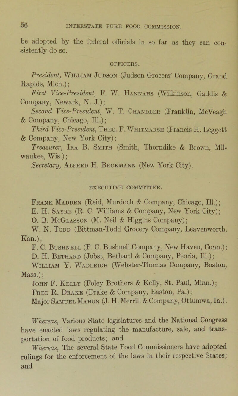 be adopted by the federal officials in so far as they can con- sistently do so. OFFICERS. President, William Judson (Judson Grocers’ Company, Grand Rapids, Mich.); First Vice-President, F. W. Hannahs (Wilkinson, Gaddis & Company, Newark, N. J.); Second Vice-President, W. T. Chandler (Franklin, McVeagh & Company, Chicago, 111.); Third Vice-President, Theo. F. Whitmarsh (Francis H. Leggett & Company, New York City); Treasurer, Ira B. Smith (Smith, Thorndike & Brown, Mil- waukee, Wis.); Secretary, Alfred H. Beckmann (New York City). EXECUTIVE COMMITTEE. Frank Madden (Reid, Murdoch & Company, Chicago, 111.); E. H. Sayre (R. C. Williams & Company, New York City); 0. B. McGlasson (M. Neil & Higgins Company); W. N. Todd (Bittman-Todd Grocery Company, Leavenworth, Kan.); F. C. Bushnell (F. C. Bushnell Company, New Haven, Conn.); D. H. Bethard (Jobst, Bethard & Company, Peoria, 111.); William Y. Wadleigh (Webster-Thomas Company, Boston, Mass.); John F. Kelly (Foley Brothers & Kelly, St. Paul, Minn.); Fred R. Drake (Drake & Company, Easton, Pa.); Major Samuel Mahon (J. II. Merrill & Company, Ottumwa, la.). Whereas, Various State legislatures and the National Congress have enacted laws regulating the manufacture, sale, and trans- portation of food products; and Whereas, The several State Food Commissioners have adopted rulings for the enforcement of the laws in their respective States; and