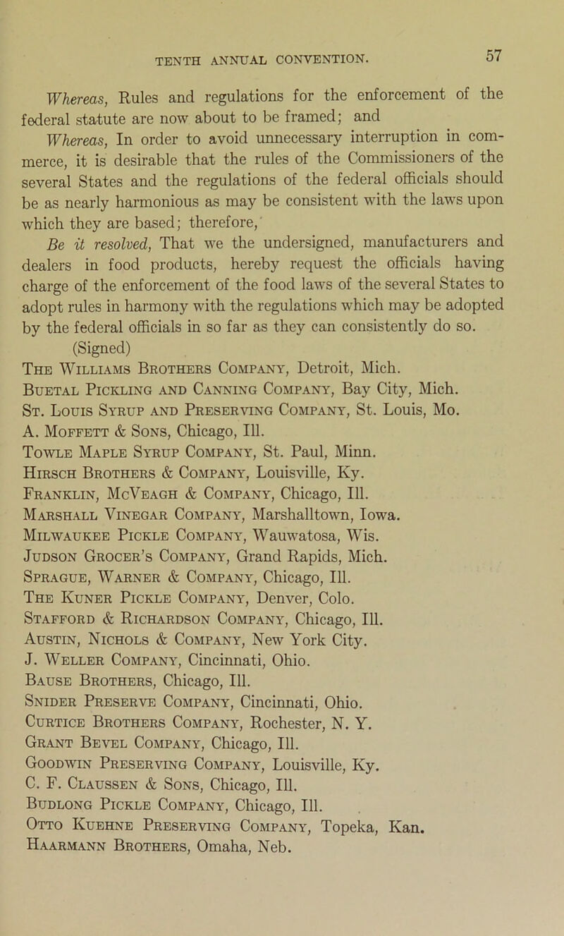 Whereas, Rules and regulations for the enforcement of the federal statute are now about to be framed; and Whereas, In order to avoid unnecessary interruption in com- merce, it is desirable that the rules of the Commissioners of the several States and the regulations of the federal officials should be as nearly harmonious as may be consistent with the laws upon which they are based; therefore, Be it resolved, That we the undersigned, manufacturers and dealers in food products, hereby request the officials having charge of the enforcement of the food laws of the several States to adopt rules in harmony with the regulations which may be adopted by the federal officials in so far as they can consistently do so. (Signed) The Williams Brothers Company, Detroit, Mich. Buetal Pickling and Canning Company, Bay City, Mich. St. Louis Syrup and Preserving Company, St. Louis, Mo. A. Moffett & Sons, Chicago, 111. Towle Maple Syrup Company, St. Paul, Minn. Hirsch Brothers & Company, Louisville, Ky. Franklin, McVeagh & Company, Chicago, 111. Marshall Vinegar Company, Marshalltown, Iowa. Milwaukee Pickle Company, Wauwatosa, Wis. Judson Grocer’s Company, Grand Rapids, Mich. Sprague, Warner & Company, Chicago, 111. The Kuner Pickle Company, Denver, Colo. Stafford & Richardson Company, Chicago, 111. Austin, Nichols & Company, New York City. J. Weller Company, Cincinnati, Ohio. Bause Brothers, Chicago, 111. Snider Preserve Company, Cincinnati, Ohio. Curtice Brothers Company, Rochester, N. Y. Grant Bevel Company, Chicago, 111. Goodwin Preserving Company, Louisville, Ky. C. F. Claussen & Sons, Chicago, 111. Btjdlong Pickle Company, Chicago, 111. Otto Kuehne Preserving Company, Topeka, Kan. Haarmann Brothers, Omaha, Neb.