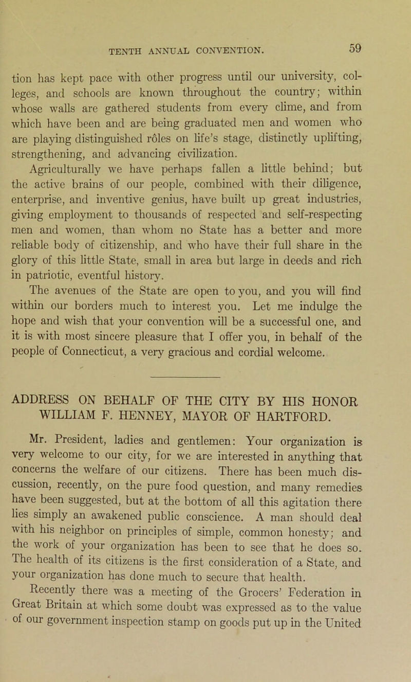 tion has kept pace with other progress until our university, col- leges, and schools are known throughout the country; within whose walls are gathered students from every clime, and from which have been and are being graduated men and women who are playing distinguished roles on life’s stage, distinctly uplifting, strengthening, and advancing civilization. Agriculturally we have perhaps fallen a little behind; but the active brains of our people, combined with their diligence, enterprise, and inventive genius, have built up great industries, giving employment to thousands of respected and self-respecting men and women, than whom no State has a better and more reliable body of citizenship, and who have their full share in the glory of this little State, small in area but large in deeds and rich in patriotic, eventful history. The avenues of the State are open to you, and you will find within our borders much to interest you. Let me indulge the hope and wish that your convention will be a successful one, and it is with most sincere pleasure that I offer you, in behalf of the people of Connecticut, a very gracious and cordial welcome. ADDRESS ON BEHALF OF THE CITY BY HIS HONOR WILLIAM F. HENNEY, MAYOR OF HARTFORD. Mr. President, ladies and gentlemen: Your organization is very welcome to our city, for we are interested in anything that concerns the welfare of our citizens. There has been much dis- cussion, recently, on the pure food question, and many remedies have been suggested, but at the bottom of all this agitation there lies simply an awakened public conscience. A man should deal with his neighbor on principles of simple, common honesty; and the work of your organization has been to see that he does so. The health of its citizens is the first consideration of a State, and your organization has done much to secure that health. Recently there was a meeting of the Grocers’ Federation in Great Britain at which some doubt was expressed as to the value of our government inspection stamp on goods put up in the United