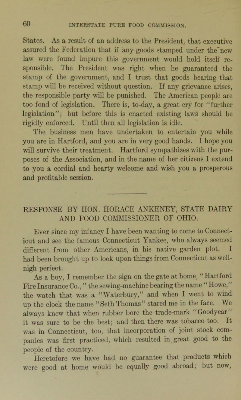 States. As a result of an address to the President, that executive assured the Federation that if any goods stamped under the'new law were found impure this government would hold itself re- sponsible. The President was right when he guaranteed the stamp of the government, and I trust that goods bearing that stamp will be received without question. If any grievance arises, the responsible party will be punished. The American people are too fond of legislation. There is, to-day, a great cry for further legislation”; but before this is enacted existing laws should be rigidly enforced. Until then all legislation is idle. The business men have undertaken to entertain you while you are in Hartford, and you are in very good hands. I hope you will survive their treatment. Hartford sympathizes with the pur- poses of the Association, and in the name of her citizens I extend to you a cordial and hearty welcome and wish you a prosperous and profitable session. RESPONSE BY HON. HORACE ANKENEY, STATE DAIRY AND FOOD COMMISSIONER OF OHIO. Ever since my infancy I have been wanting to come to Connect- icut and see the famous Connecticut Yankee, who always seemed different from other Americans, in his native garden plot. I had been brought up to look upon things from Connecticut as well- nigh perfect. As a boy, I remember the sign on the gate at home, Hartford Fire Insurance Co.,” the sewing-machine bearing the name Howe,” the watch that was a Waterbury,” and when I went to wind up the clock the name Seth Thomas” stared me in the face. We always knew that when rubber bore the trade-mark Goodyear it was sure to be the best; and then there was tobacco too. It was in Connecticut, too, that incorporation of joint stock com- panies was first practiced, which resulted in great good to the people of the country. Heretofore we have had no guarantee that products which were good at home would be equally good abroad; but now,